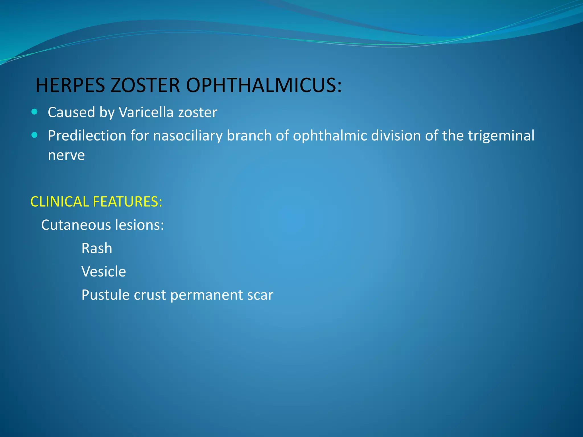 HERPES ZOSTER OPHTHALMICUS:
 Caused by Varicella zoster
 Predilection for nasociliary branch of ophthalmic division of the trigeminal
nerve
CLINICAL FEATURES:
Cutaneous lesions:
Rash
Vesicle
Pustule crust permanent scar
 