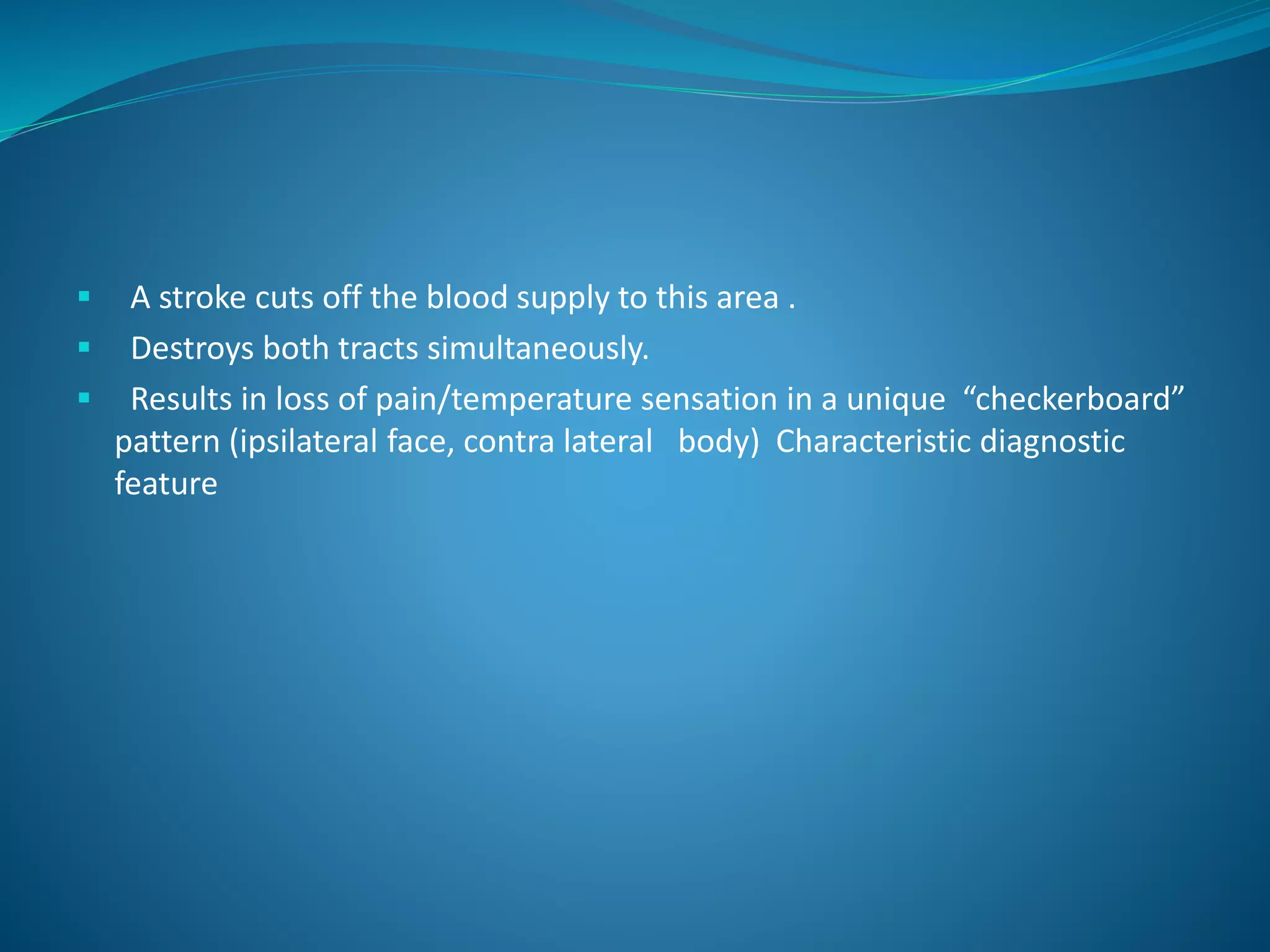  A stroke cuts off the blood supply to this area .
 Destroys both tracts simultaneously.
 Results in loss of pain/temperature sensation in a unique “checkerboard”
pattern (ipsilateral face, contra lateral body) Characteristic diagnostic
feature
 