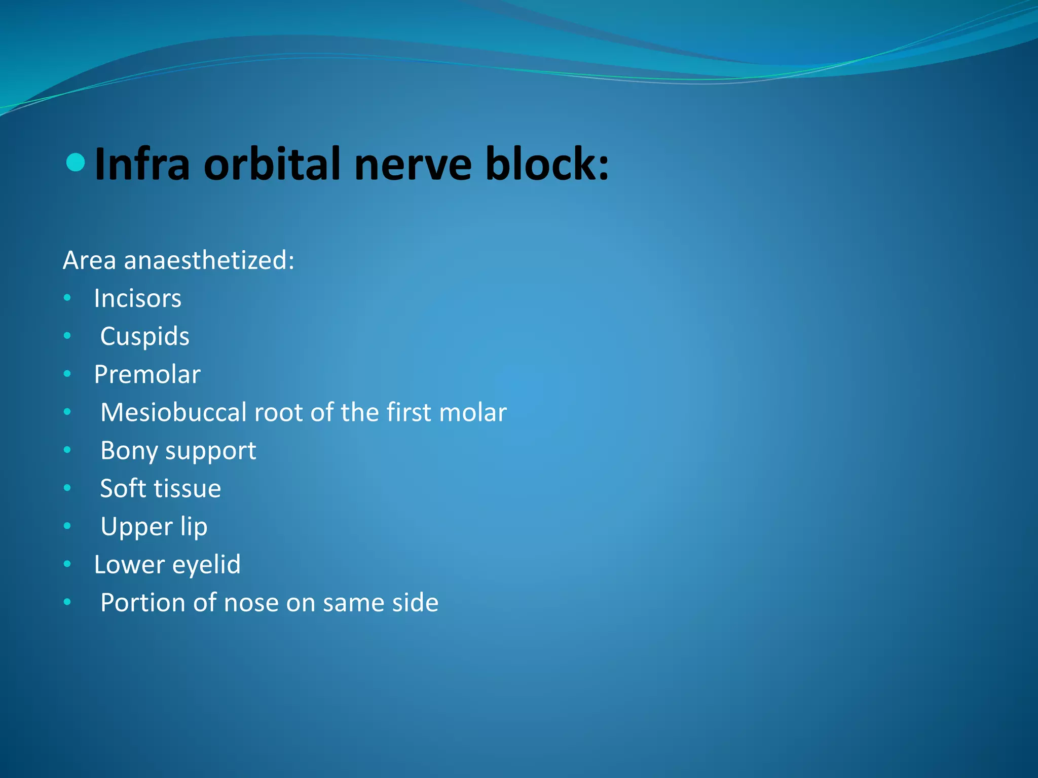 Infra orbital nerve block:
Area anaesthetized:
• Incisors
• Cuspids
• Premolar
• Mesiobuccal root of the first molar
• Bony support
• Soft tissue
• Upper lip
• Lower eyelid
• Portion of nose on same side
 