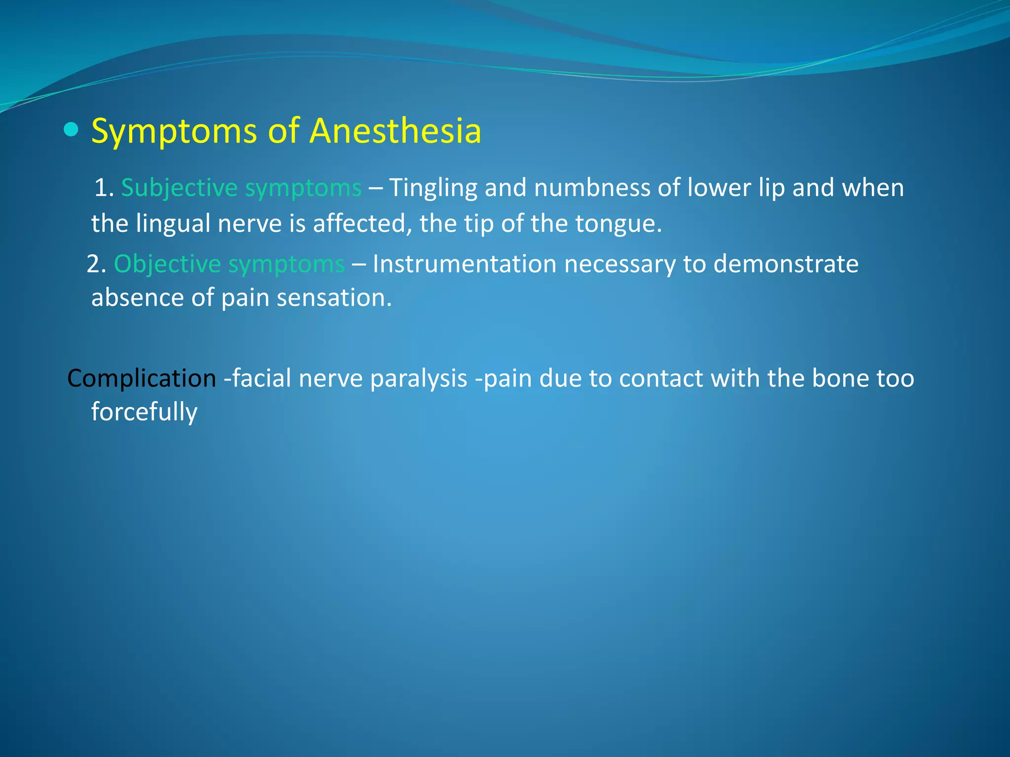  Symptoms of Anesthesia
1. Subjective symptoms – Tingling and numbness of lower lip and when
the lingual nerve is affected, the tip of the tongue.
2. Objective symptoms – Instrumentation necessary to demonstrate
absence of pain sensation.
Complication -facial nerve paralysis -pain due to contact with the bone too
forcefully
 