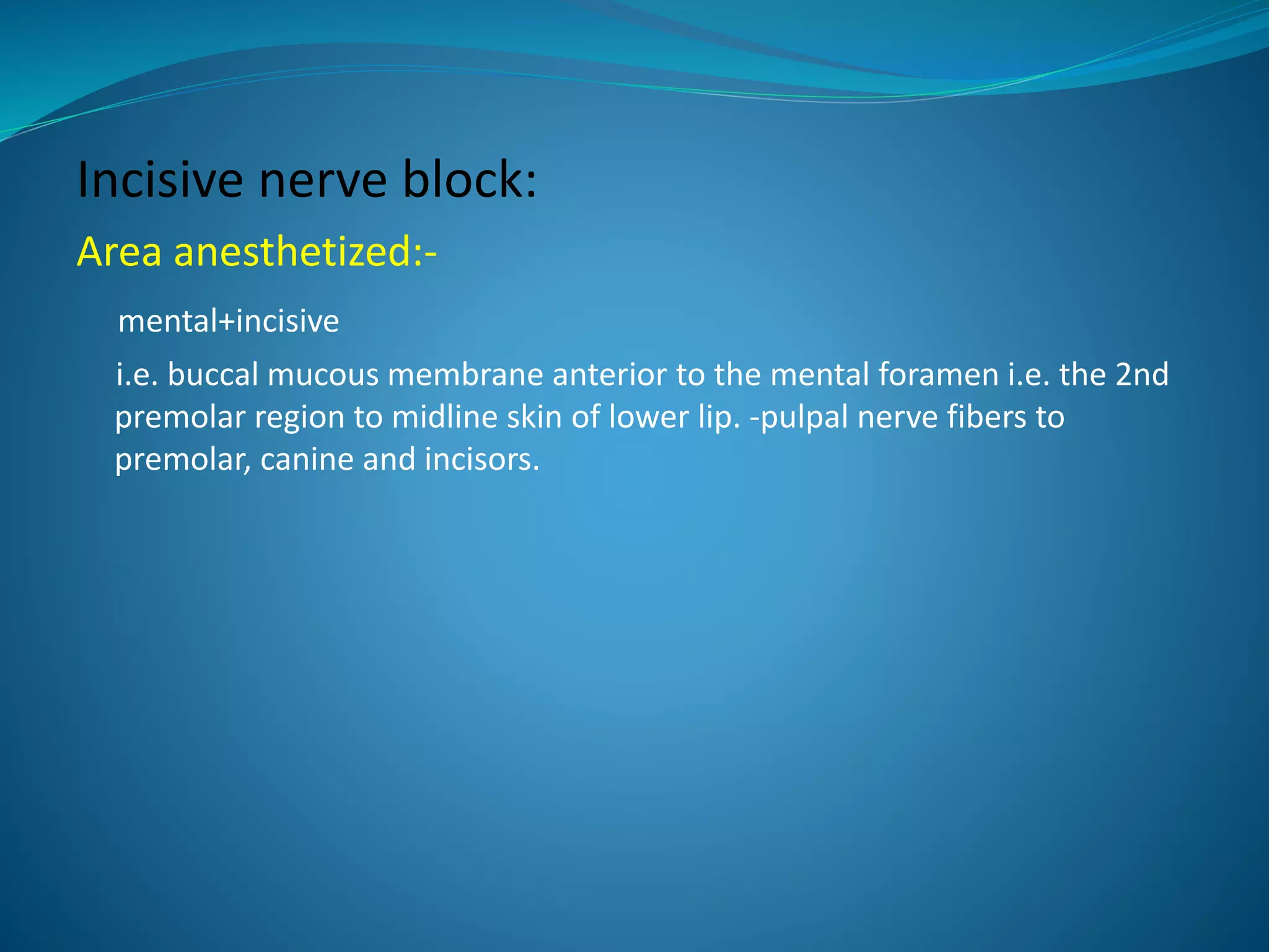 Incisive nerve block:
Area anesthetized:-
mental+incisive
i.e. buccal mucous membrane anterior to the mental foramen i.e. the 2nd
premolar region to midline skin of lower lip. -pulpal nerve fibers to
premolar, canine and incisors.
 
