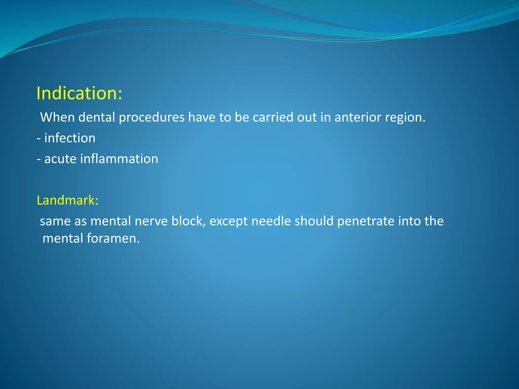 Indication:
When dental procedures have to be carried out in anterior region.
- infection
- acute inflammation
Landmark:
same as mental nerve block, except needle should penetrate into the
mental foramen.
 