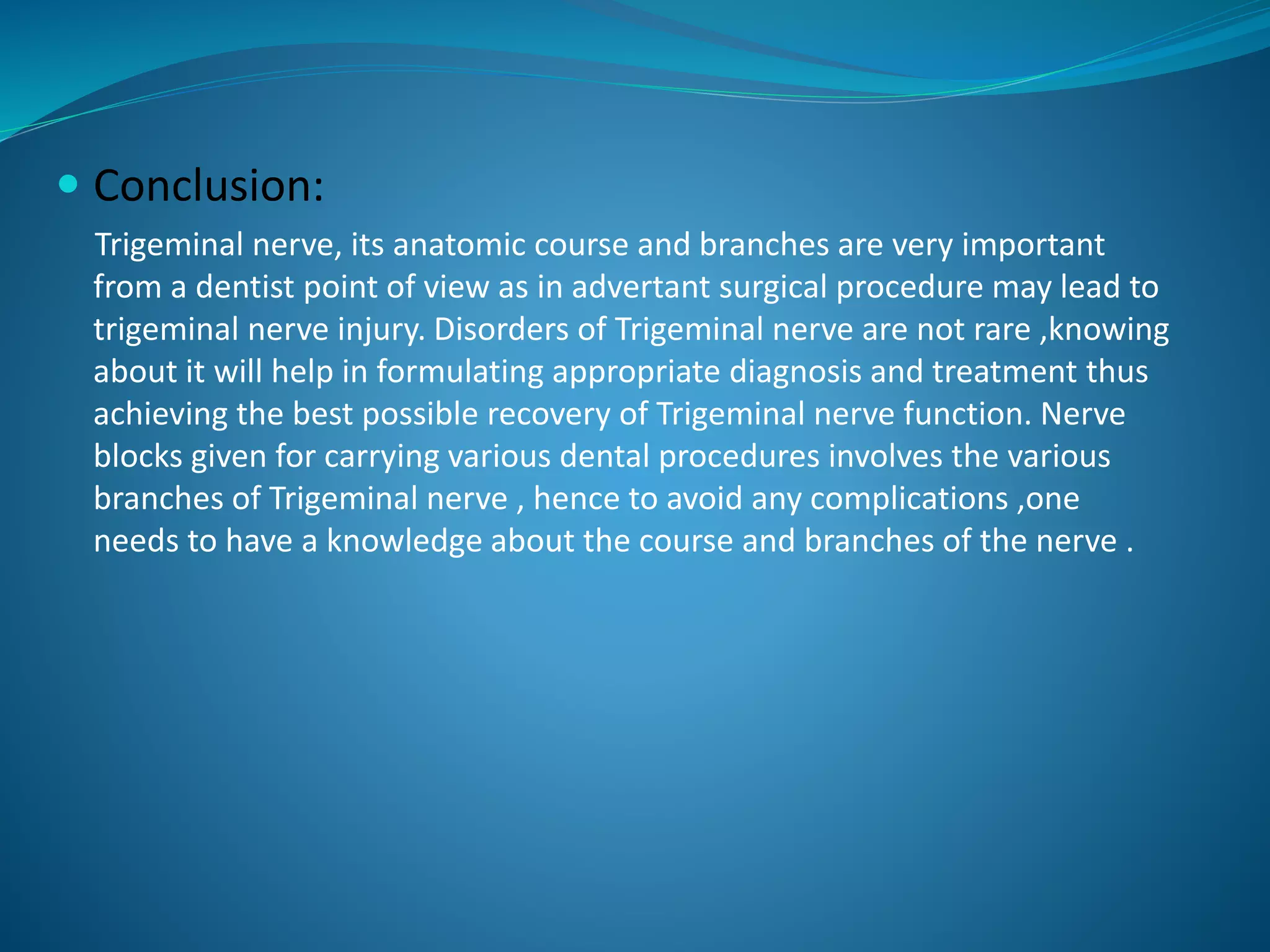  Conclusion:
Trigeminal nerve, its anatomic course and branches are very important
from a dentist point of view as in advertant surgical procedure may lead to
trigeminal nerve injury. Disorders of Trigeminal nerve are not rare ,knowing
about it will help in formulating appropriate diagnosis and treatment thus
achieving the best possible recovery of Trigeminal nerve function. Nerve
blocks given for carrying various dental procedures involves the various
branches of Trigeminal nerve , hence to avoid any complications ,one
needs to have a knowledge about the course and branches of the nerve .
 