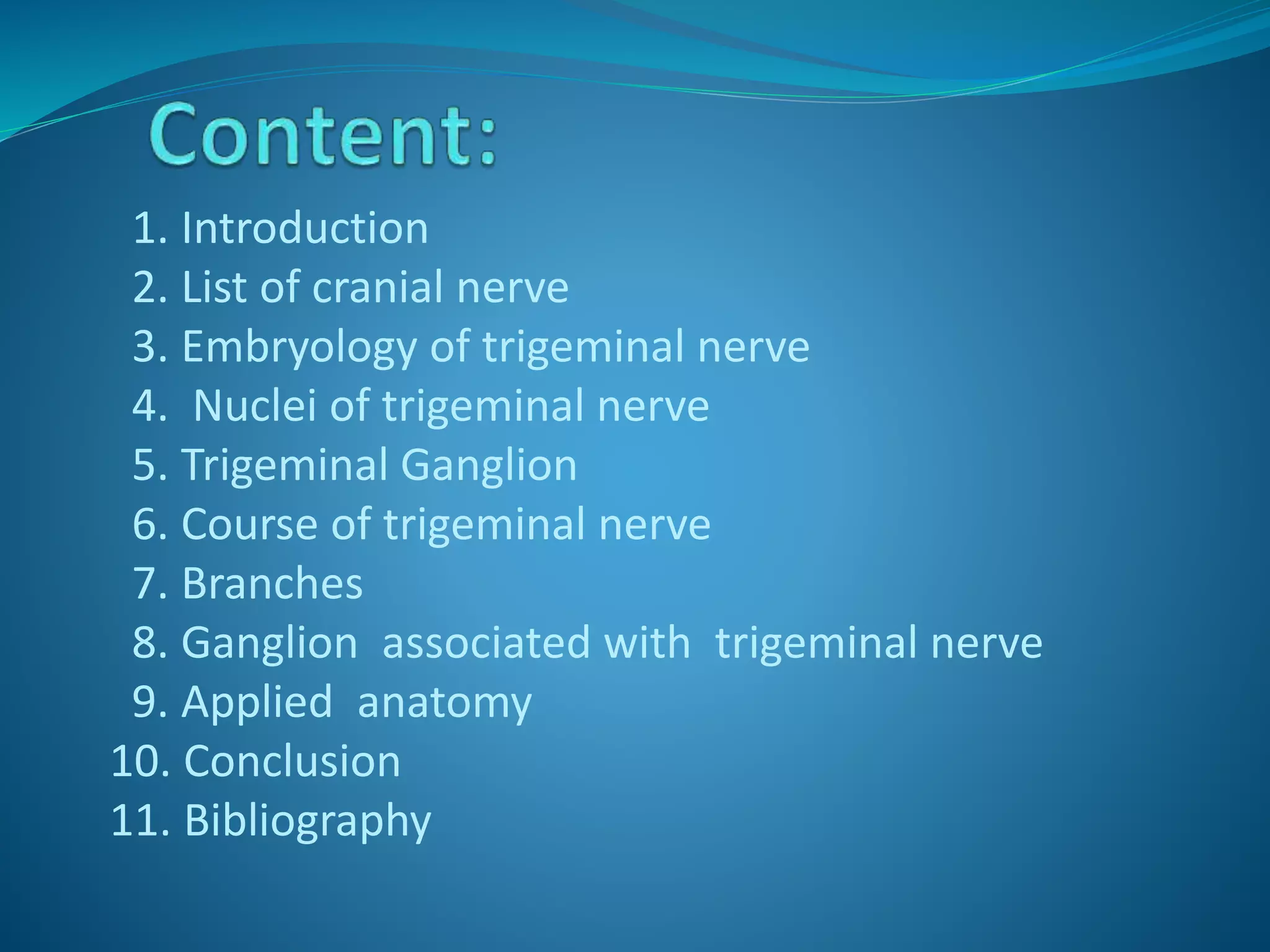 1. Introduction
2. List of cranial nerve
3. Embryology of trigeminal nerve
4. Nuclei of trigeminal nerve
5. Trigeminal Ganglion
6. Course of trigeminal nerve
7. Branches
8. Ganglion associated with trigeminal nerve
9. Applied anatomy
10. Conclusion
11. Bibliography
 