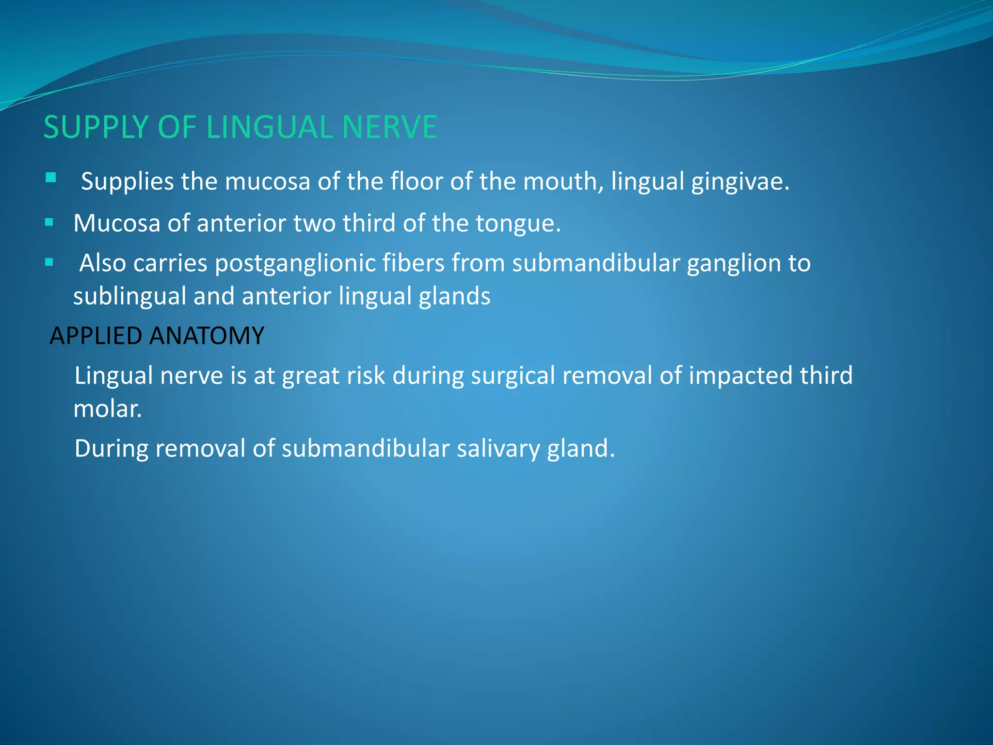 SUPPLY OF LINGUAL NERVE
 Supplies the mucosa of the floor of the mouth, lingual gingivae.
 Mucosa of anterior two third of the tongue.
 Also carries postganglionic fibers from submandibular ganglion to
sublingual and anterior lingual glands
APPLIED ANATOMY
Lingual nerve is at great risk during surgical removal of impacted third
molar.
During removal of submandibular salivary gland.
 