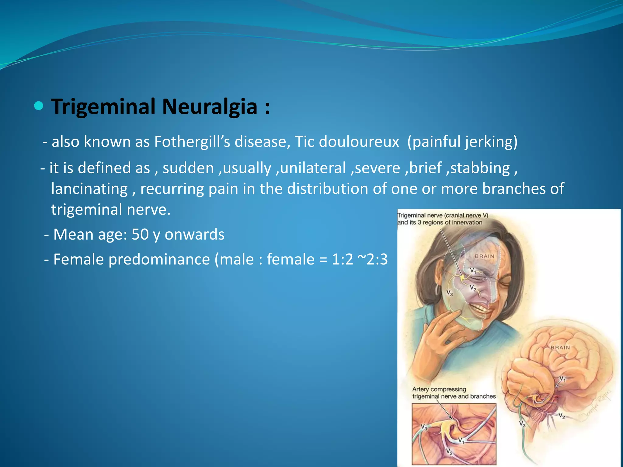  Trigeminal Neuralgia :
- also known as Fothergill’s disease, Tic douloureux (painful jerking)
- it is defined as , sudden ,usually ,unilateral ,severe ,brief ,stabbing ,
lancinating , recurring pain in the distribution of one or more branches of
trigeminal nerve.
- Mean age: 50 y onwards
- Female predominance (male : female = 1:2 ~2:3
 