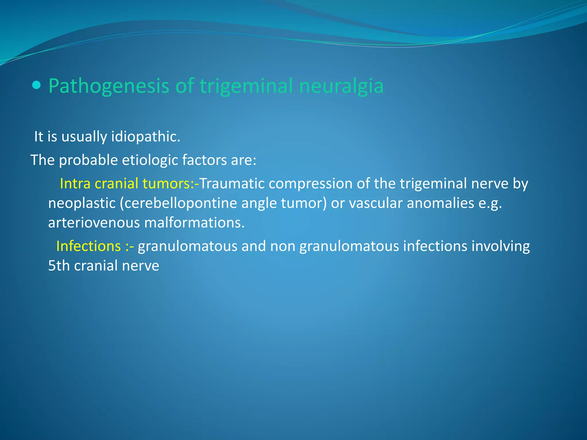  Pathogenesis of trigeminal neuralgia
It is usually idiopathic.
The probable etiologic factors are:
Intra cranial tumors:-Traumatic compression of the trigeminal nerve by
neoplastic (cerebellopontine angle tumor) or vascular anomalies e.g.
arteriovenous malformations.
Infections :- granulomatous and non granulomatous infections involving
5th cranial nerve
 