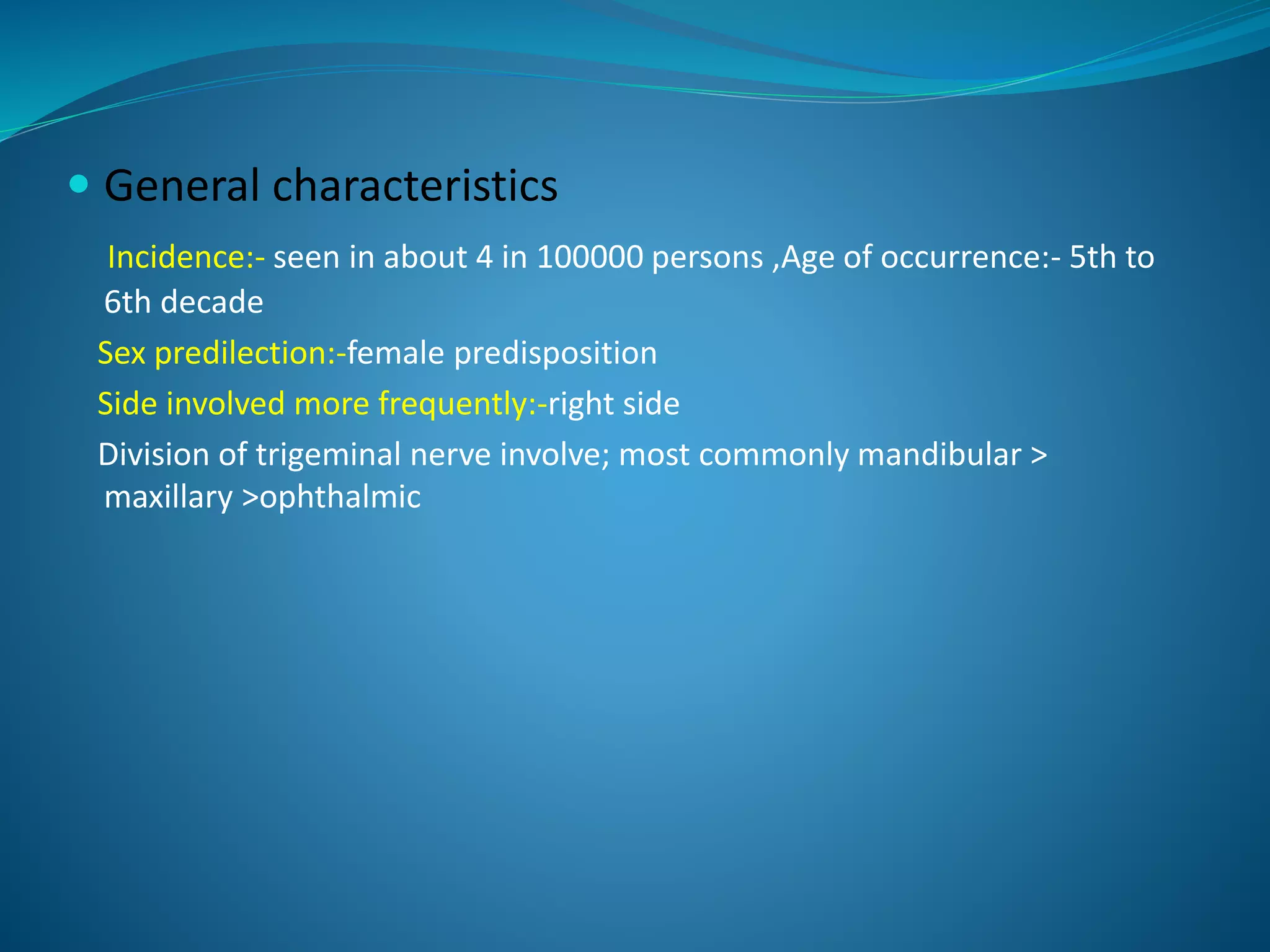  General characteristics
Incidence:- seen in about 4 in 100000 persons ,Age of occurrence:- 5th to
6th decade
Sex predilection:-female predisposition
Side involved more frequently:-right side
Division of trigeminal nerve involve; most commonly mandibular >
maxillary >ophthalmic
 