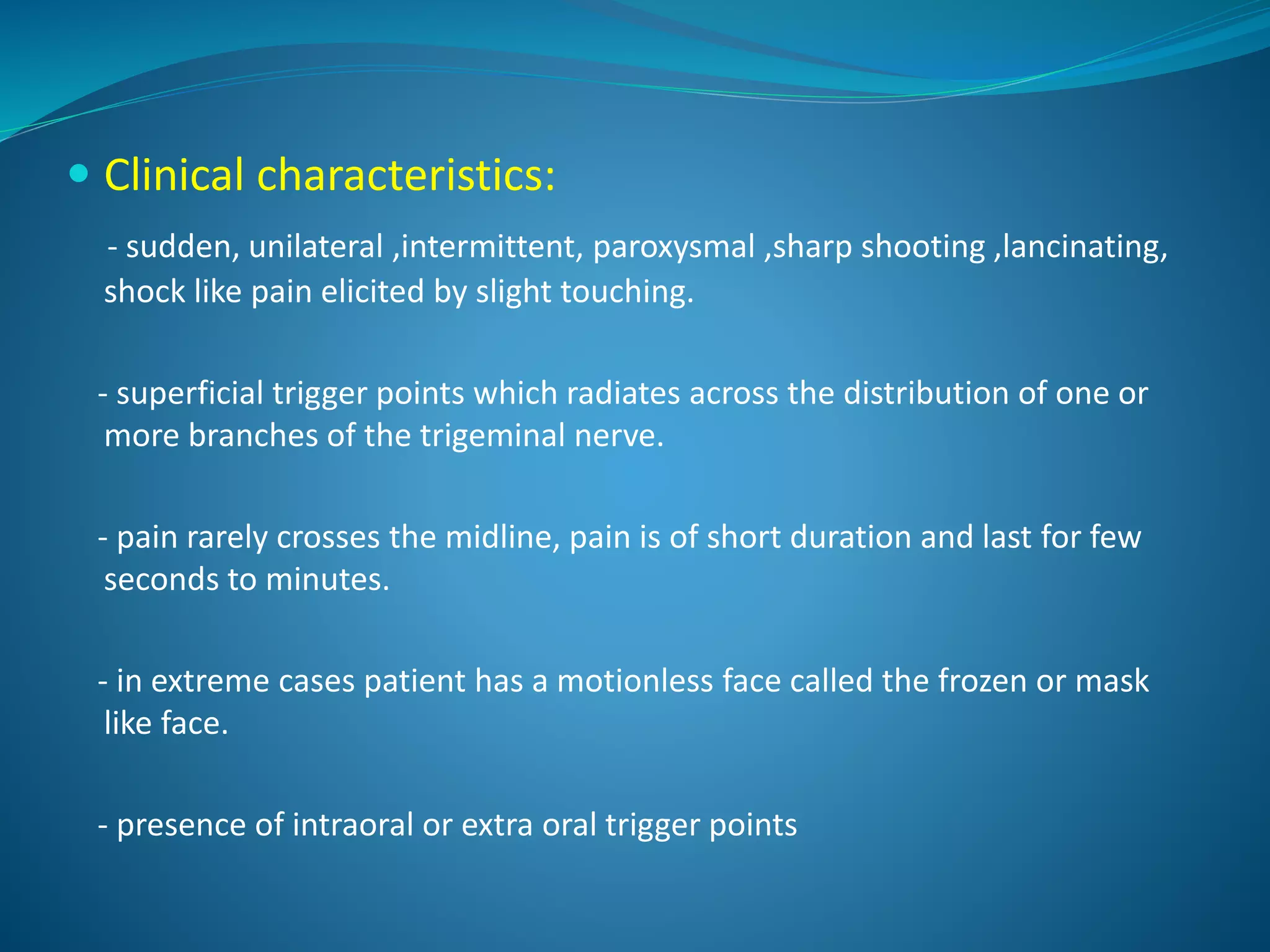  Clinical characteristics:
- sudden, unilateral ,intermittent, paroxysmal ,sharp shooting ,lancinating,
shock like pain elicited by slight touching.
- superficial trigger points which radiates across the distribution of one or
more branches of the trigeminal nerve.
- pain rarely crosses the midline, pain is of short duration and last for few
seconds to minutes.
- in extreme cases patient has a motionless face called the frozen or mask
like face.
- presence of intraoral or extra oral trigger points
 