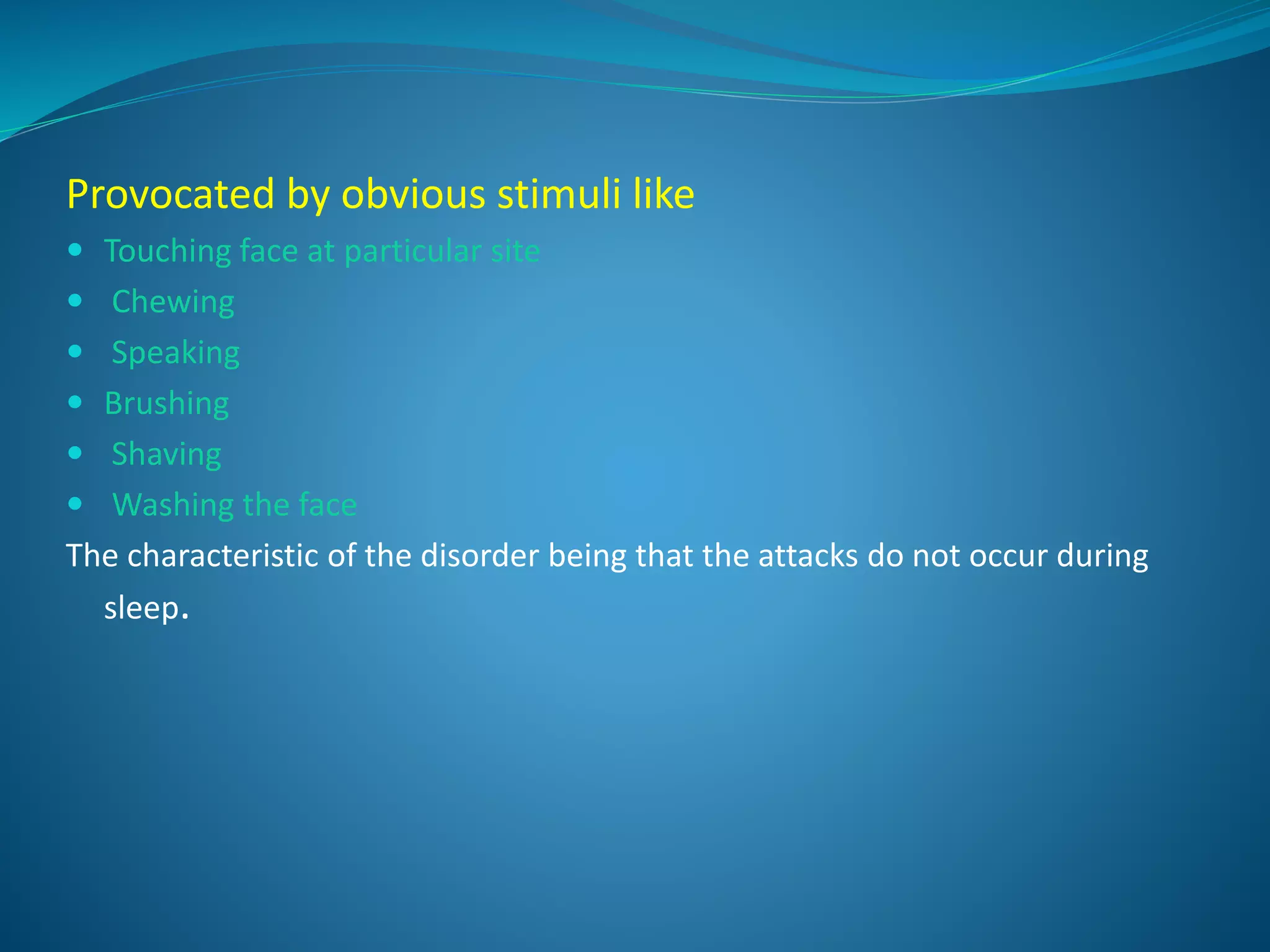 Provocated by obvious stimuli like
 Touching face at particular site
 Chewing
 Speaking
 Brushing
 Shaving
 Washing the face
The characteristic of the disorder being that the attacks do not occur during
sleep.
 
