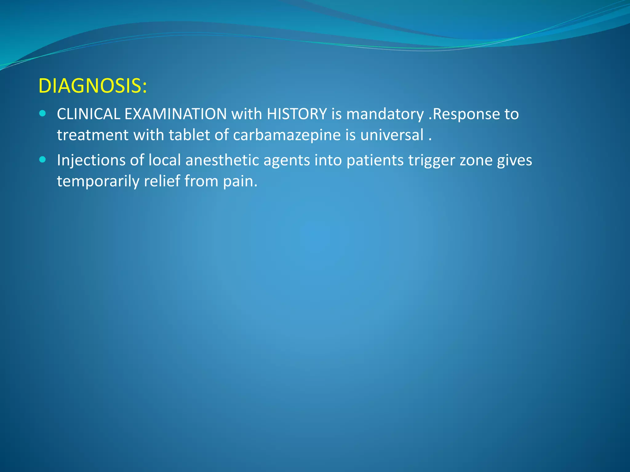 DIAGNOSIS:
 CLINICAL EXAMINATION with HISTORY is mandatory .Response to
treatment with tablet of carbamazepine is universal .
 Injections of local anesthetic agents into patients trigger zone gives
temporarily relief from pain.
 