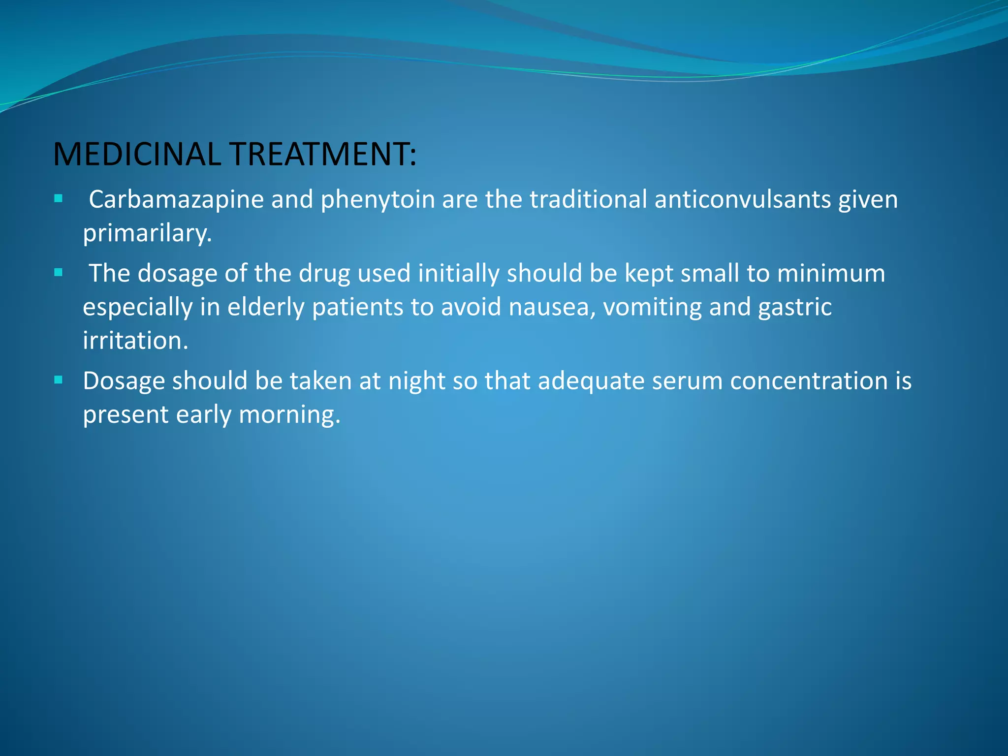 MEDICINAL TREATMENT:
 Carbamazapine and phenytoin are the traditional anticonvulsants given
primarilary.
 The dosage of the drug used initially should be kept small to minimum
especially in elderly patients to avoid nausea, vomiting and gastric
irritation.
 Dosage should be taken at night so that adequate serum concentration is
present early morning.
 