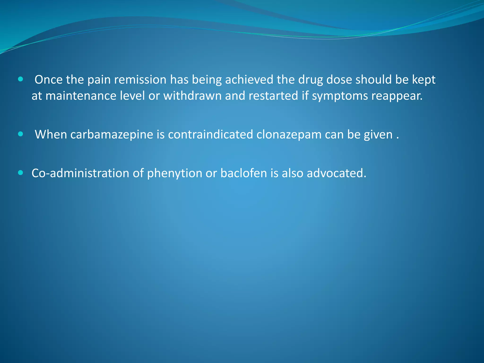  Once the pain remission has being achieved the drug dose should be kept
at maintenance level or withdrawn and restarted if symptoms reappear.
 When carbamazepine is contraindicated clonazepam can be given .
 Co-administration of phenytion or baclofen is also advocated.
 