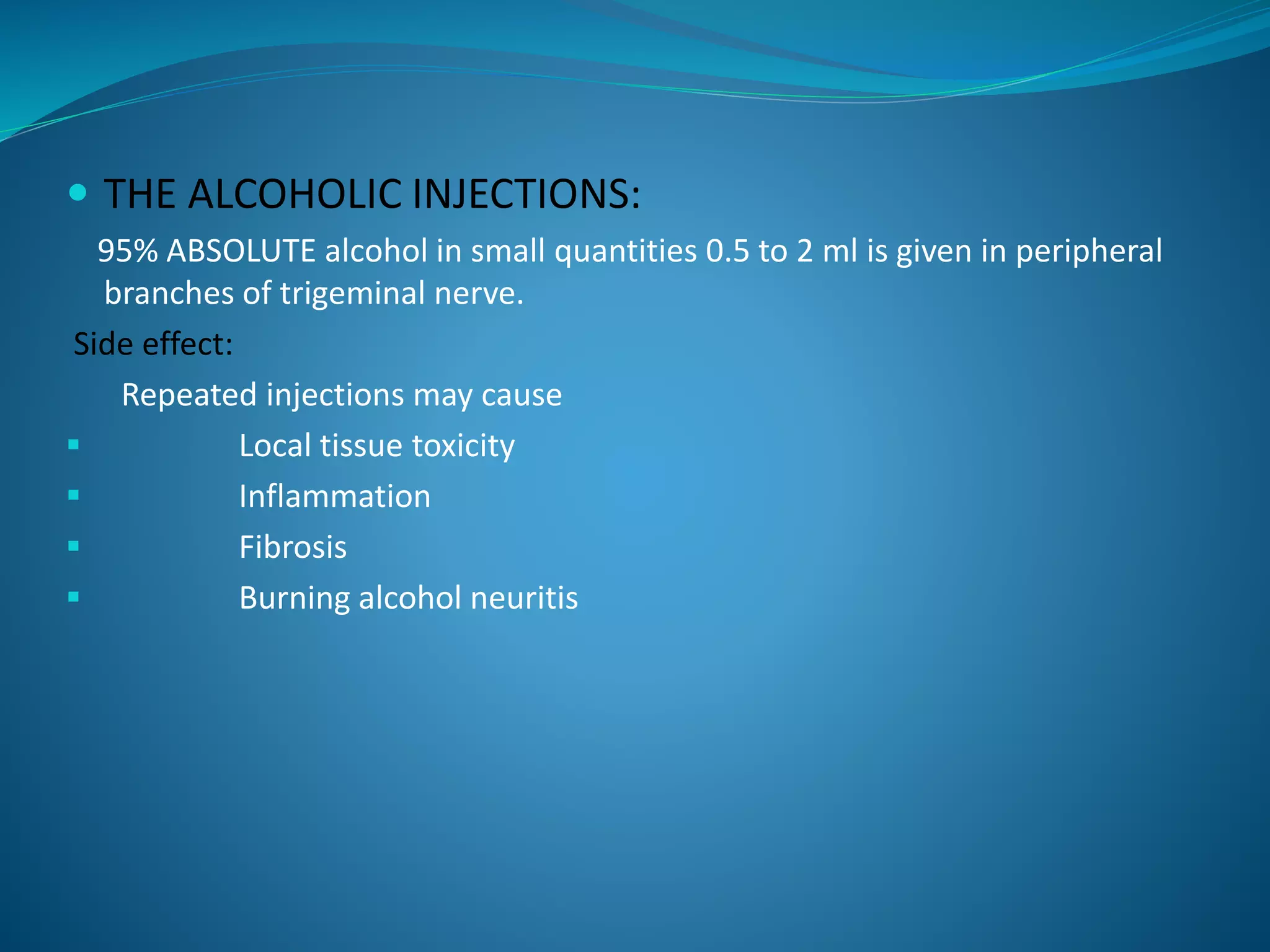  THE ALCOHOLIC INJECTIONS:
95% ABSOLUTE alcohol in small quantities 0.5 to 2 ml is given in peripheral
branches of trigeminal nerve.
Side effect:
Repeated injections may cause
 Local tissue toxicity
 Inflammation
 Fibrosis
 Burning alcohol neuritis
 