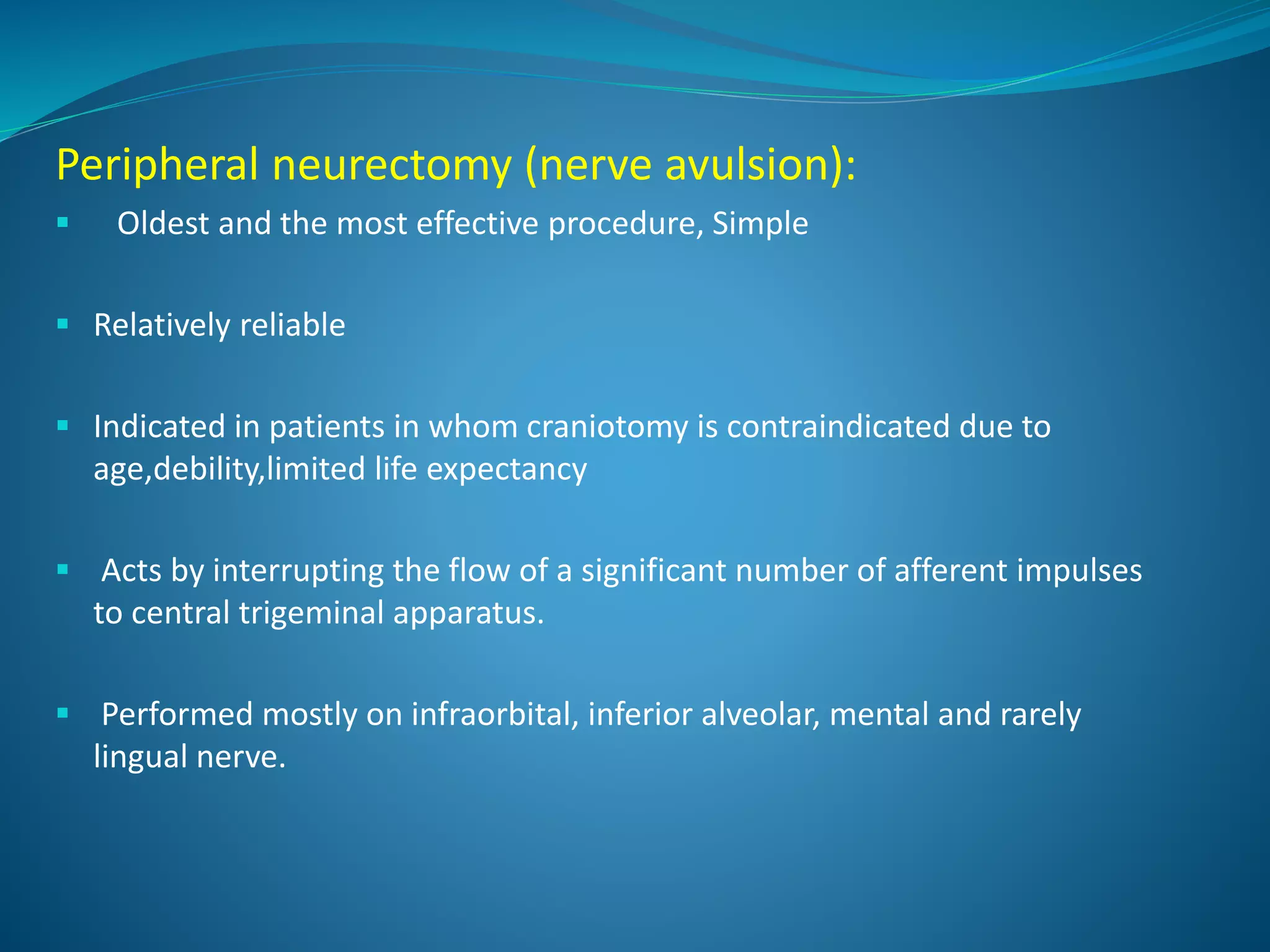 Peripheral neurectomy (nerve avulsion):
 Oldest and the most effective procedure, Simple
 Relatively reliable
 Indicated in patients in whom craniotomy is contraindicated due to
age,debility,limited life expectancy
 Acts by interrupting the flow of a significant number of afferent impulses
to central trigeminal apparatus.
 Performed mostly on infraorbital, inferior alveolar, mental and rarely
lingual nerve.
 