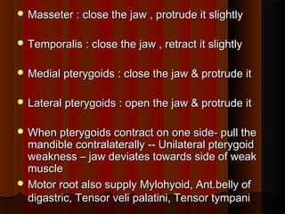 Masseter : close the jaw , protrude it slightlyMasseter : close the jaw , protrude it slightly
 Temporalis : close the jaw , retract it slightlyTemporalis : close the jaw , retract it slightly
 Medial pterygoids : close the jaw & protrude itMedial pterygoids : close the jaw & protrude it
 Lateral pterygoids : open the jaw & protrude itLateral pterygoids : open the jaw & protrude it
 When pterygoids contract on one side- pull theWhen pterygoids contract on one side- pull the
mandible contralaterally -- Unilateral pterygoidmandible contralaterally -- Unilateral pterygoid
weakness – jaw deviates towards side of weakweakness – jaw deviates towards side of weak
musclemuscle
 Motor root also supply Mylohyoid, Ant.belly ofMotor root also supply Mylohyoid, Ant.belly of
digastric, Tensor veli palatini, Tensor tympanidigastric, Tensor veli palatini, Tensor tympani
 