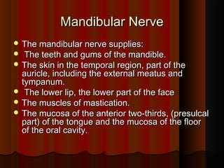  The mandibular nerve supplies:The mandibular nerve supplies:
 The teeth and gums of the mandible.The teeth and gums of the mandible.
 The skin in the temporal region, part of theThe skin in the temporal region, part of the
auricle, including the external meatus andauricle, including the external meatus and
tympanum.tympanum.
 The lower lip, the lower part of the faceThe lower lip, the lower part of the face
 The muscles of mastication.The muscles of mastication.
 The mucosa of the anterior two-thirds, (presulcalThe mucosa of the anterior two-thirds, (presulcal
part) of the tongue and the mucosa of the floorpart) of the tongue and the mucosa of the floor
of the oral cavity.of the oral cavity.
Mandibular NerveMandibular Nerve
 