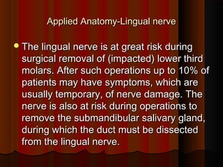 Applied Anatomy-Lingual nerveApplied Anatomy-Lingual nerve
The lingual nerve is at great risk duringThe lingual nerve is at great risk during
surgical removal of (impacted) lower thirdsurgical removal of (impacted) lower third
molars. After such operations up to 10% ofmolars. After such operations up to 10% of
patients may have symptoms, which arepatients may have symptoms, which are
usually temporary, of nerve damage. Theusually temporary, of nerve damage. The
nerve is also at risk during operations tonerve is also at risk during operations to
remove the submandibular salivary gland,remove the submandibular salivary gland,
during which the duct must be dissectedduring which the duct must be dissected
from the lingual nerve.from the lingual nerve.
 
