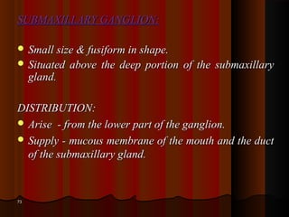 SUBMAXILLARY GANGLION:SUBMAXILLARY GANGLION:
 Small size & fusiform in shape.Small size & fusiform in shape.
 Situated above the deep portion of the submaxillarySituated above the deep portion of the submaxillary
gland.gland.
DISTRIBUTION:DISTRIBUTION:
 Arise - from the lower part of the ganglion.Arise - from the lower part of the ganglion.
 Supply - mucous membrane of the mouth and the ductSupply - mucous membrane of the mouth and the duct
of the submaxillary gland.of the submaxillary gland.
7373
 