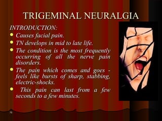 TRIGEMINAL NEURALGIATRIGEMINAL NEURALGIA
INTRODUCTION:INTRODUCTION:
 Causes facial pain.Causes facial pain.
 TN develops in mid to late life.TN develops in mid to late life.
 The condition is the most frequentlyThe condition is the most frequently
occurring of all the nerve painoccurring of all the nerve pain
disorders.disorders.
 The pain which comes and goes -The pain which comes and goes -
feels like bursts of sharp, stabbing,feels like bursts of sharp, stabbing,
electric-shocks.electric-shocks.
 This pain can last from a fewThis pain can last from a few
seconds to a few minutes.seconds to a few minutes.
7575
 