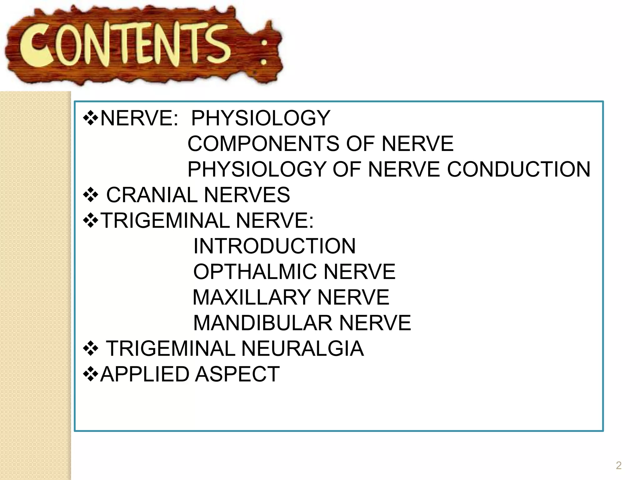 2
NERVE: PHYSIOLOGY
COMPONENTS OF NERVE
PHYSIOLOGY OF NERVE CONDUCTION
 CRANIAL NERVES
TRIGEMINAL NERVE:
INTRODUCTION
OPTHALMIC NERVE
MAXILLARY NERVE
MANDIBULAR NERVE
 TRIGEMINAL NEURALGIA
APPLIED ASPECT
 