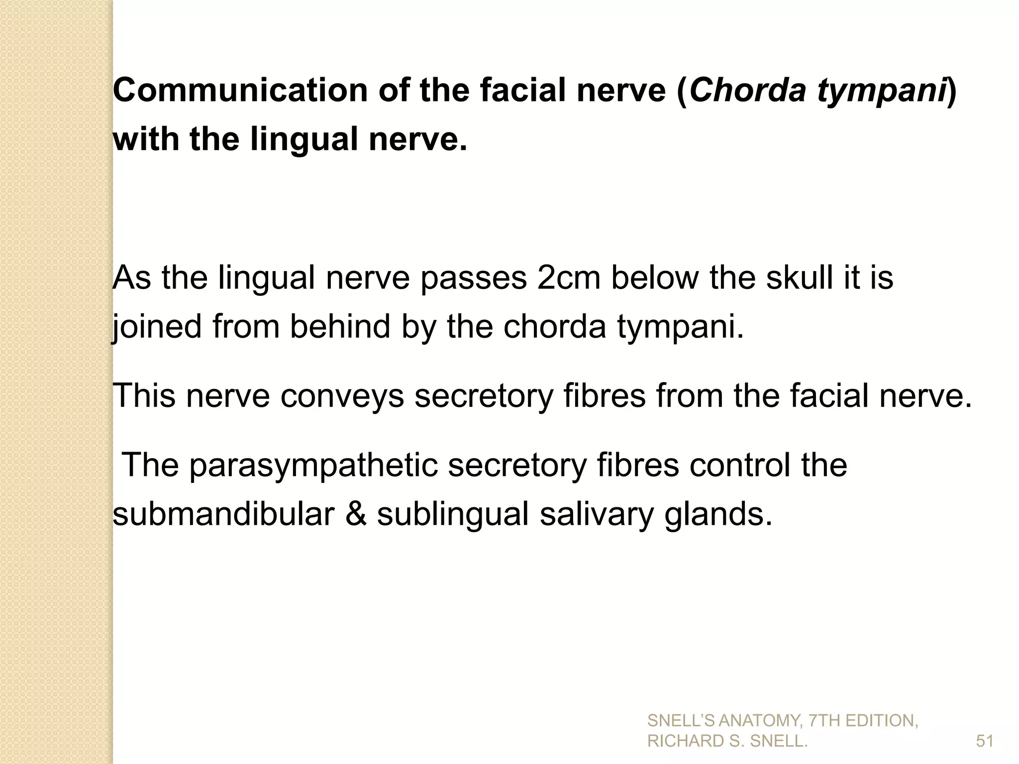 Communication of the facial nerve (Chorda tympani)
with the lingual nerve.
As the lingual nerve passes 2cm below the skull it is
joined from behind by the chorda tympani.
This nerve conveys secretory fibres from the facial nerve.
The parasympathetic secretory fibres control the
submandibular & sublingual salivary glands.
51
SNELL’S ANATOMY, 7TH EDITION,
RICHARD S. SNELL.
 