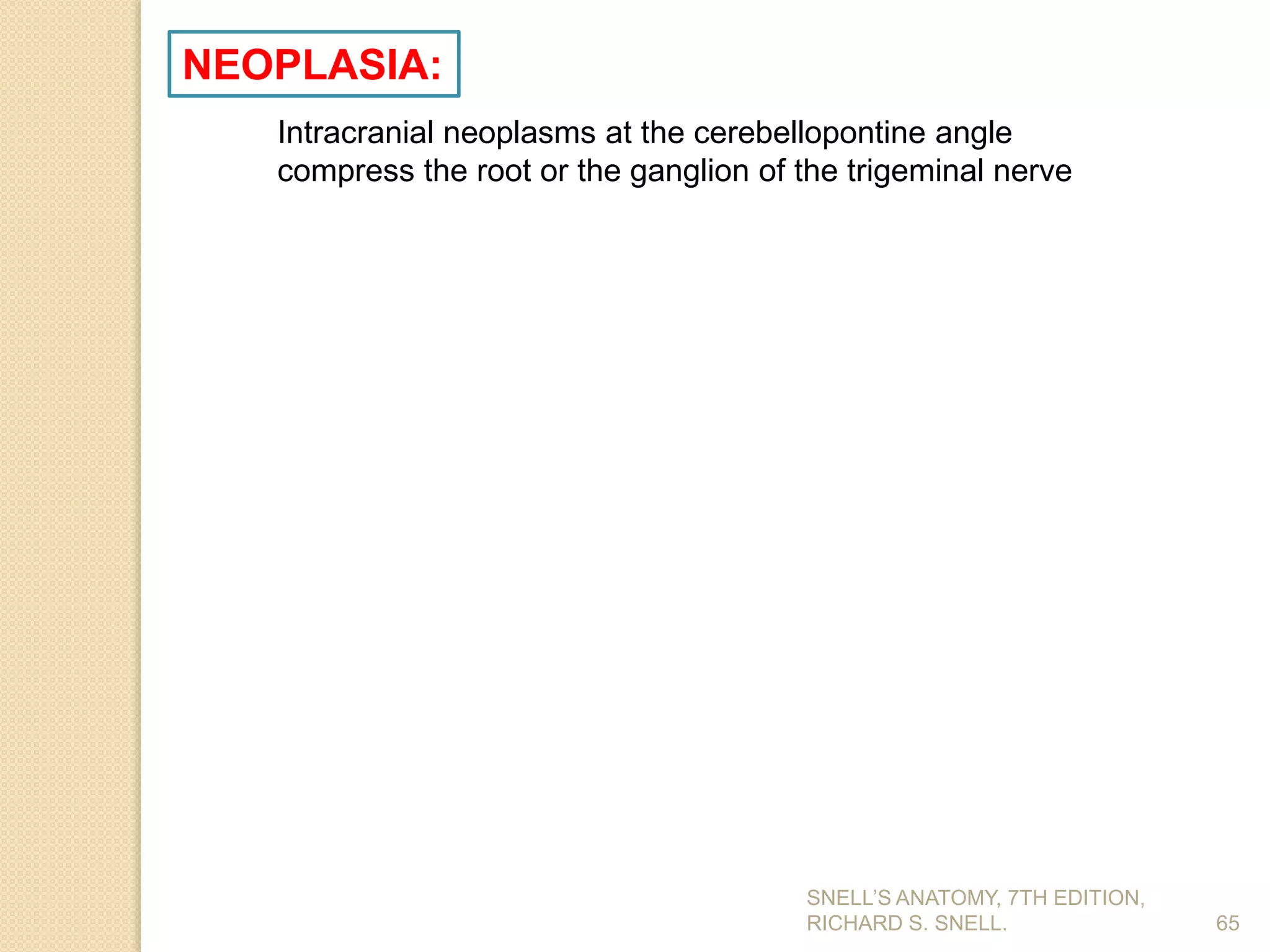 SNELL’S ANATOMY, 7TH EDITION,
RICHARD S. SNELL. 65
NEOPLASIA:
Intracranial neoplasms at the cerebellopontine angle
compress the root or the ganglion of the trigeminal nerve
 