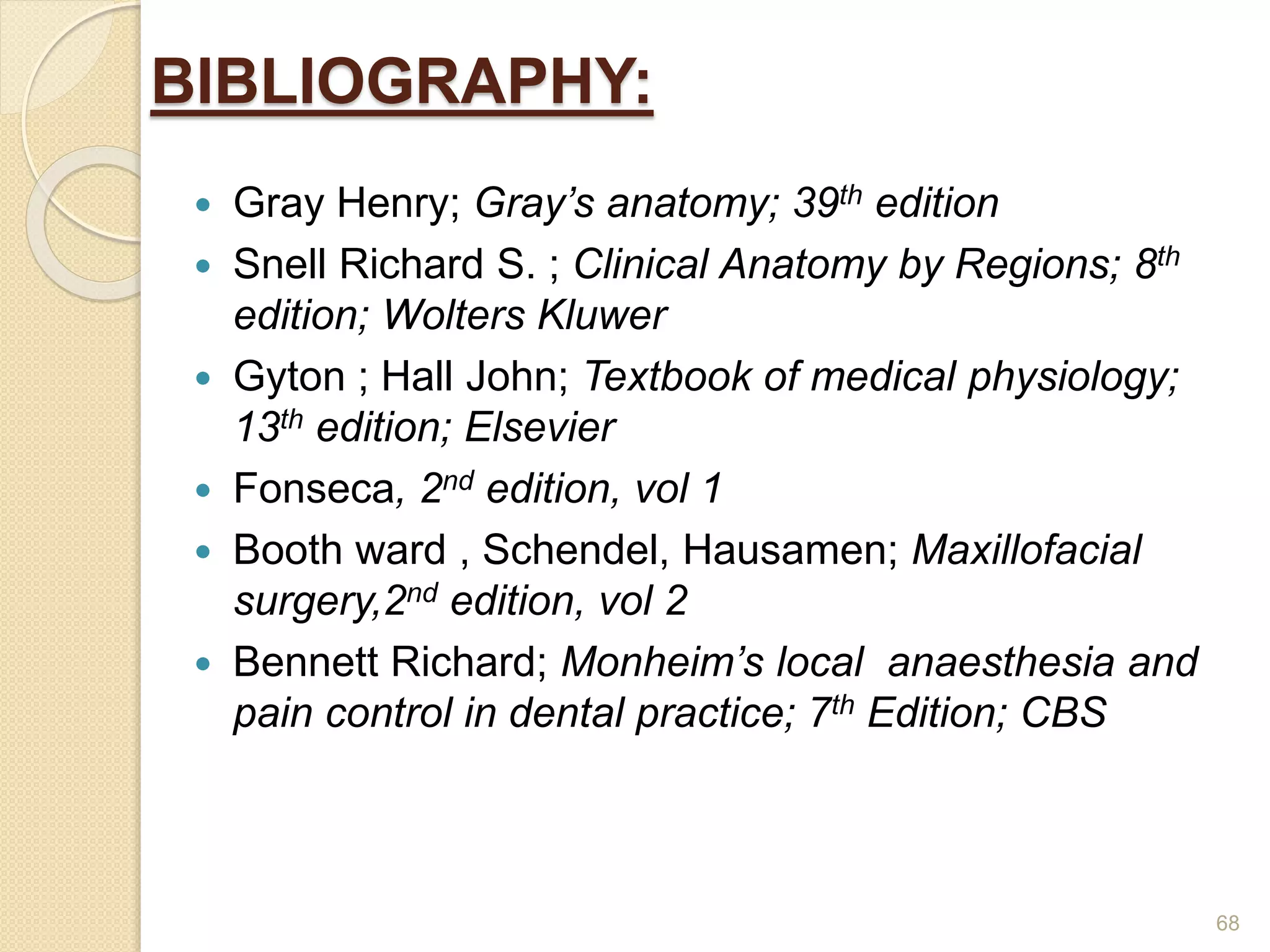 BIBLIOGRAPHY:
 Gray Henry; Gray’s anatomy; 39th edition
 Snell Richard S. ; Clinical Anatomy by Regions; 8th
edition; Wolters Kluwer
 Gyton ; Hall John; Textbook of medical physiology;
13th edition; Elsevier
 Fonseca, 2nd edition, vol 1
 Booth ward , Schendel, Hausamen; Maxillofacial
surgery,2nd edition, vol 2
 Bennett Richard; Monheim’s local anaesthesia and
pain control in dental practice; 7th Edition; CBS
68
 