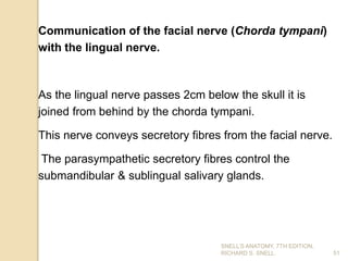 Communication of the facial nerve (Chorda tympani)
with the lingual nerve.
As the lingual nerve passes 2cm below the skull it is
joined from behind by the chorda tympani.
This nerve conveys secretory fibres from the facial nerve.
The parasympathetic secretory fibres control the
submandibular & sublingual salivary glands.
51
SNELL’S ANATOMY, 7TH EDITION,
RICHARD S. SNELL.
 