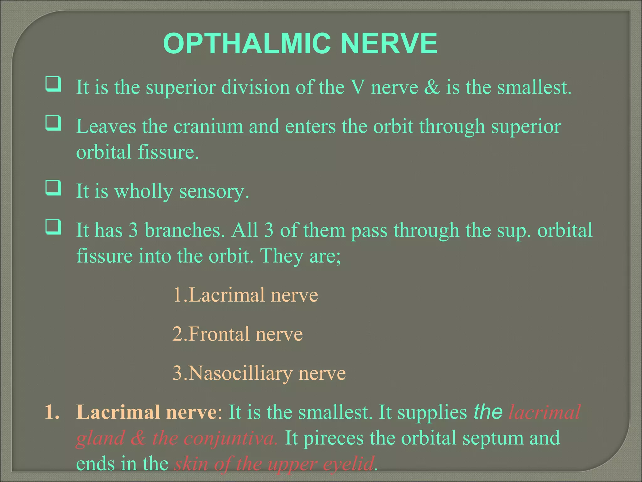 OPTHALMIC NERVE
 It is the superior division of the V nerve & is the smallest.
 Leaves the cranium and enters the orbit through superior
orbital fissure.
 It is wholly sensory.
 It has 3 branches. All 3 of them pass through the sup. orbital
fissure into the orbit. They are;
1.Lacrimal nerve
2.Frontal nerve
3.Nasocilliary nerve
1. Lacrimal nerve: It is the smallest. It supplies the lacrimal
gland & the conjuntiva. It pireces the orbital septum and
ends in the skin of the upper eyelid.
 