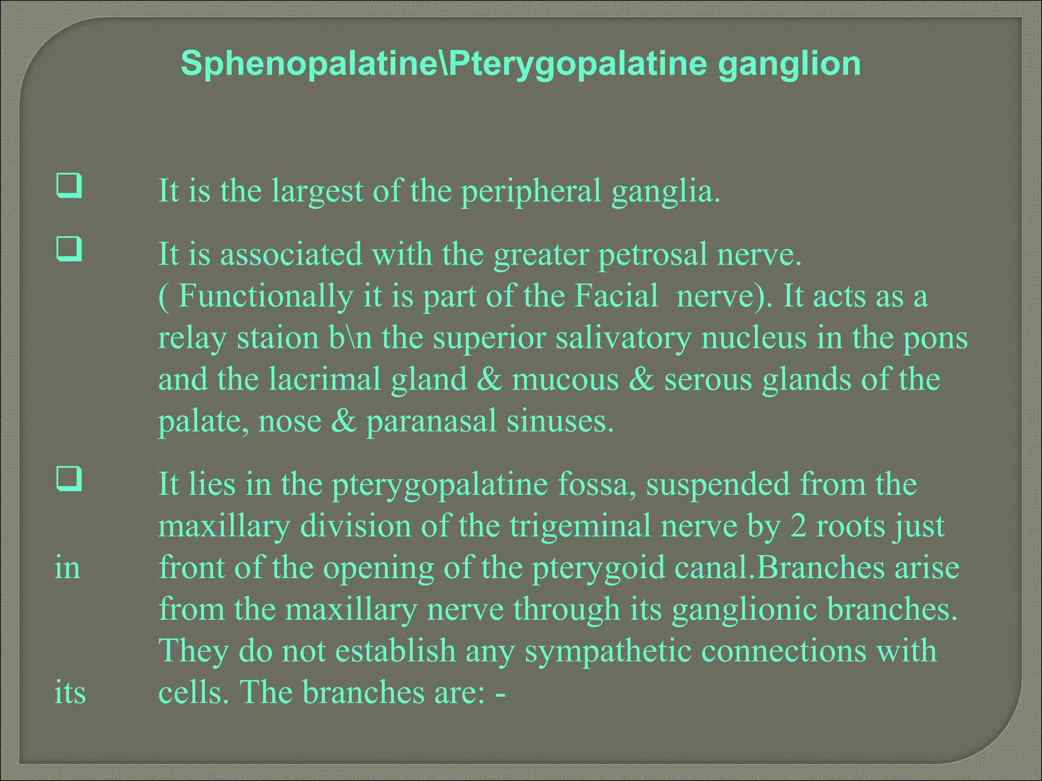 SphenopalatinePterygopalatine ganglion
 It is the largest of the peripheral ganglia.
 It is associated with the greater petrosal nerve.
( Functionally it is part of the Facial nerve). It acts as a
relay staion bn the superior salivatory nucleus in the pons
and the lacrimal gland & mucous & serous glands of the
palate, nose & paranasal sinuses.
 It lies in the pterygopalatine fossa, suspended from the
maxillary division of the trigeminal nerve by 2 roots just
in front of the opening of the pterygoid canal.Branches arise
from the maxillary nerve through its ganglionic branches.
They do not establish any sympathetic connections with
its cells. The branches are: -
 