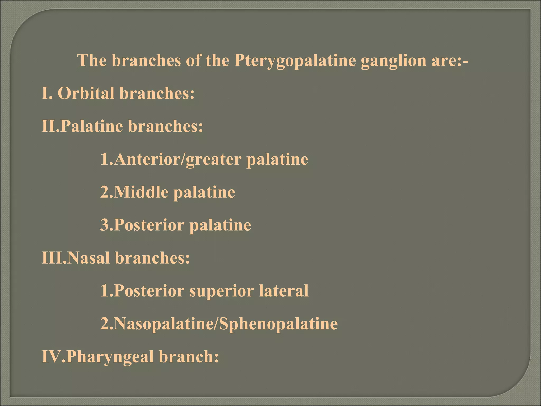 The branches of the Pterygopalatine ganglion are:-
I. Orbital branches:
II.Palatine branches:
1.Anterior/greater palatine
2.Middle palatine
3.Posterior palatine
III.Nasal branches:
1.Posterior superior lateral
2.Nasopalatine/Sphenopalatine
IV.Pharyngeal branch:
 