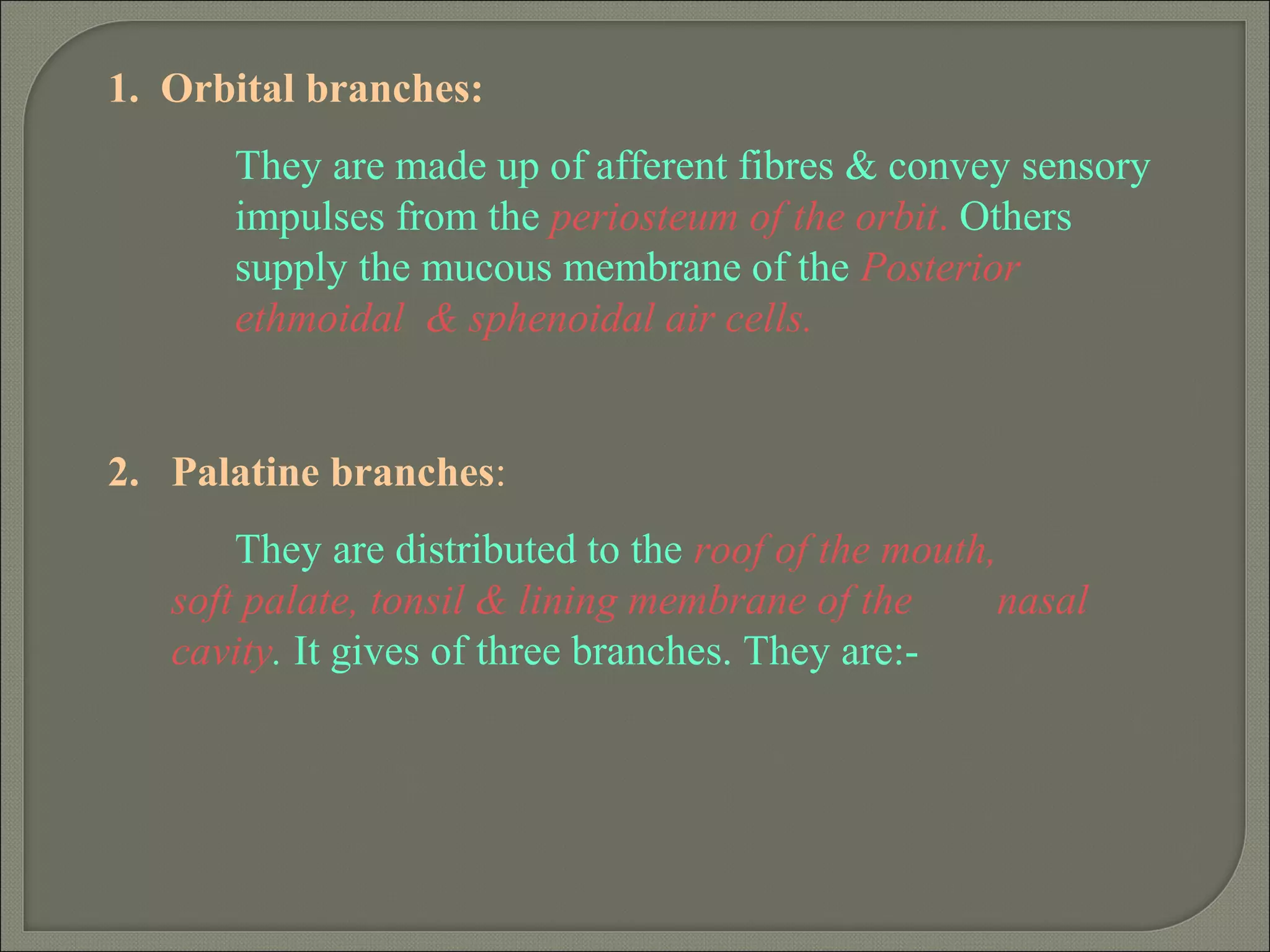 1. Orbital branches:
They are made up of afferent fibres & convey sensory
impulses from the periosteum of the orbit. Others
supply the mucous membrane of the Posterior
ethmoidal & sphenoidal air cells.
2. Palatine branches:
They are distributed to the roof of the mouth,
soft palate, tonsil & lining membrane of the nasal
cavity. It gives of three branches. They are:-
 