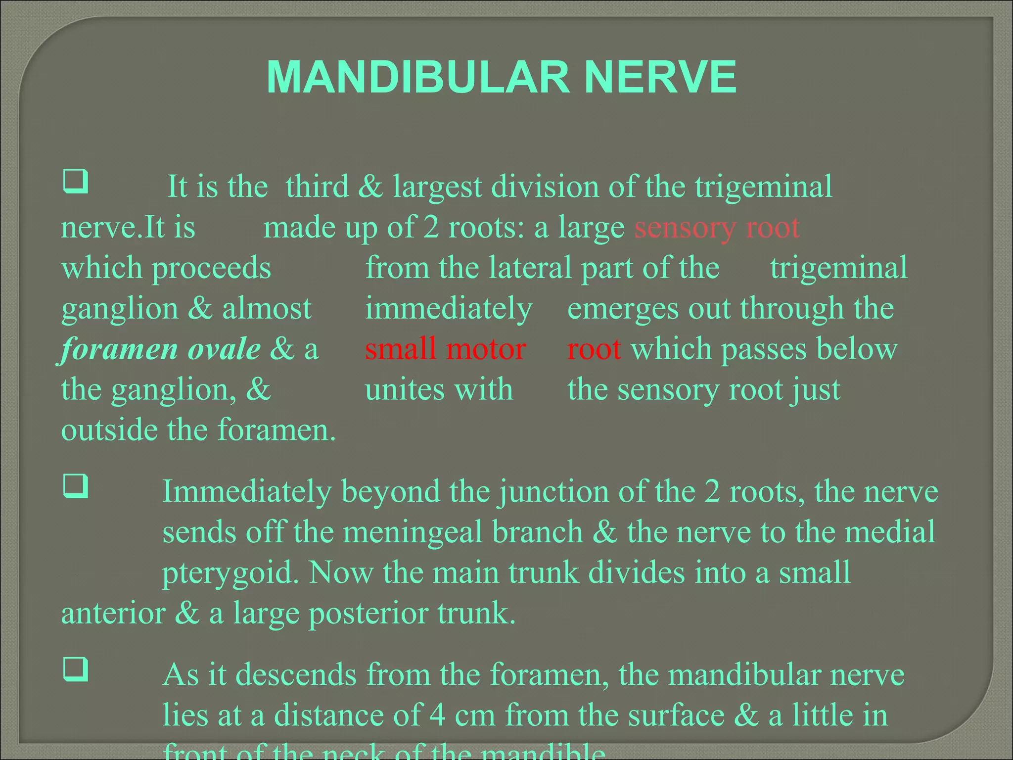 MANDIBULAR NERVE
 It is the third & largest division of the trigeminal
nerve.It is made up of 2 roots: a large sensory root
which proceeds from the lateral part of the trigeminal
ganglion & almost immediately emerges out through the
foramen ovale & a small motor root which passes below
the ganglion, & unites with the sensory root just
outside the foramen.
 Immediately beyond the junction of the 2 roots, the nerve
sends off the meningeal branch & the nerve to the medial
pterygoid. Now the main trunk divides into a small
anterior & a large posterior trunk.
 As it descends from the foramen, the mandibular nerve
lies at a distance of 4 cm from the surface & a little in
 