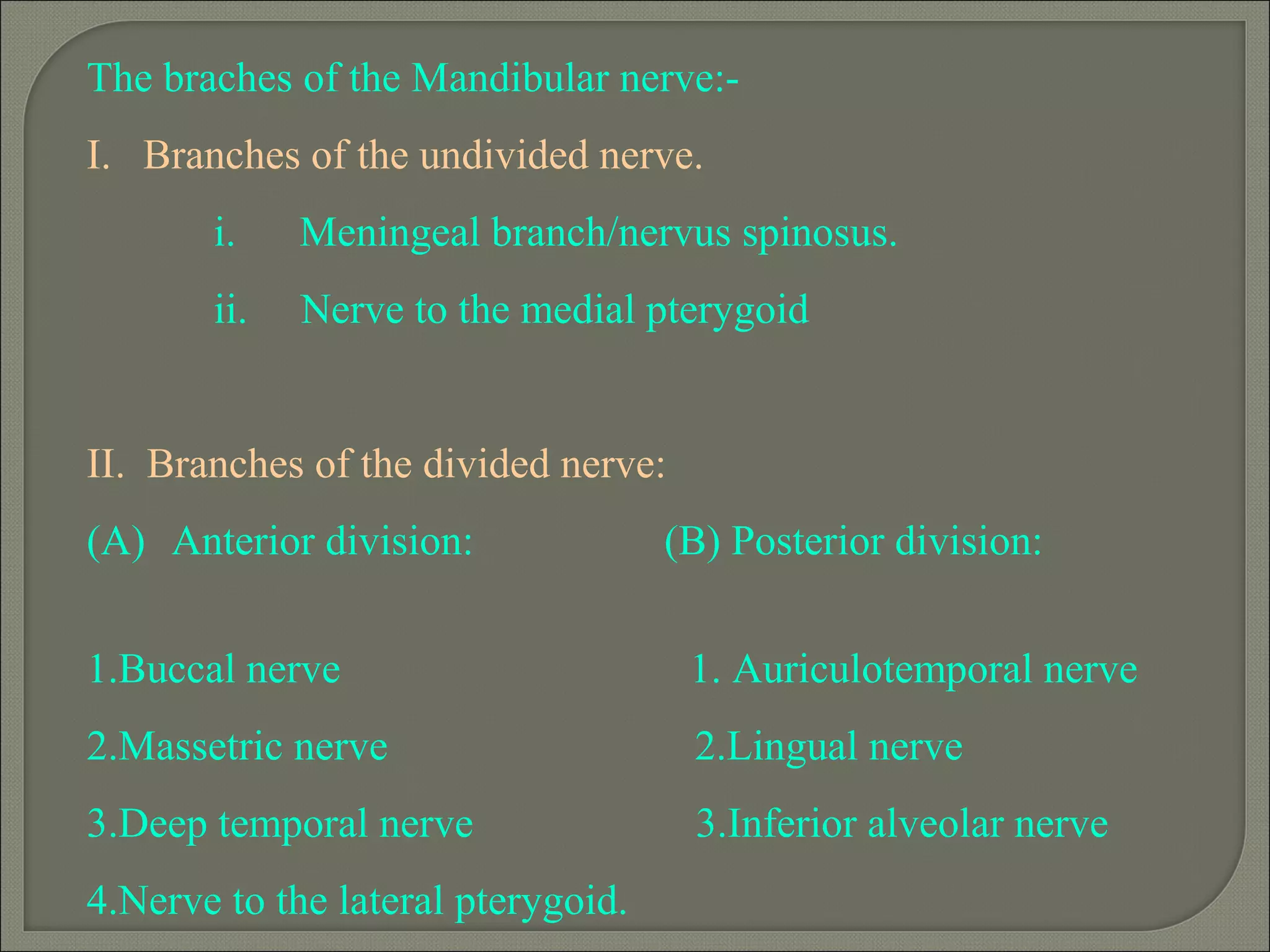 The braches of the Mandibular nerve:-
I. Branches of the undivided nerve.
i. Meningeal branch/nervus spinosus.
ii. Nerve to the medial pterygoid
II. Branches of the divided nerve:
(A) Anterior division: (B) Posterior division:
1.Buccal nerve 1. Auriculotemporal nerve
2.Massetric nerve 2.Lingual nerve
3.Deep temporal nerve 3.Inferior alveolar nerve
4.Nerve to the lateral pterygoid.
 