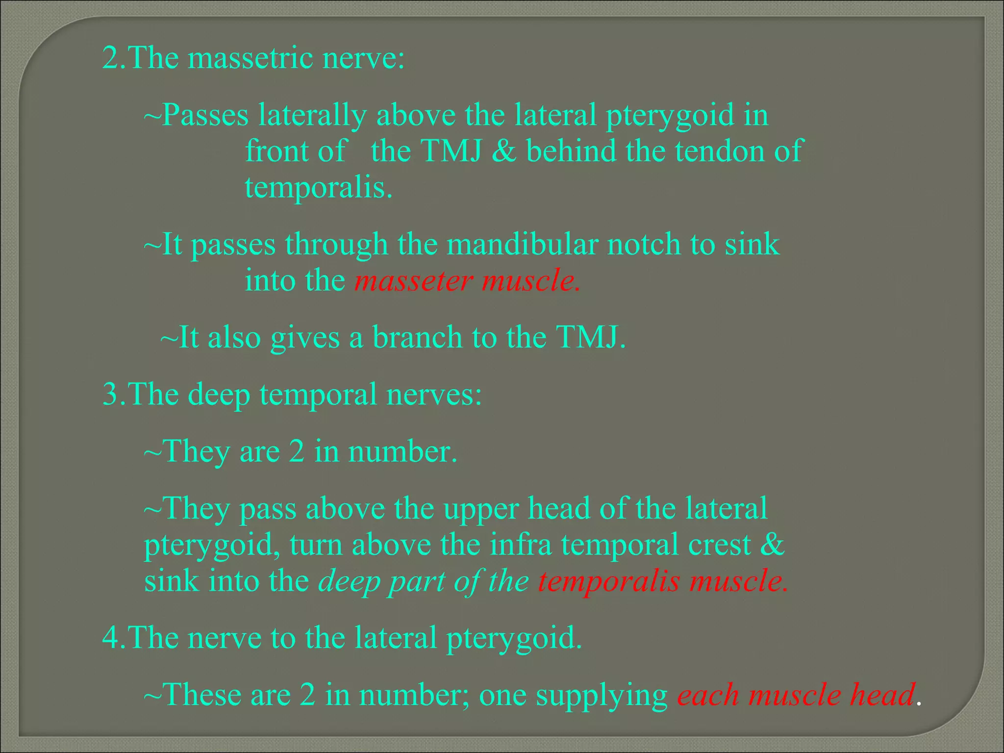 2.The massetric nerve:
~Passes laterally above the lateral pterygoid in
front of the TMJ & behind the tendon of
temporalis.
~It passes through the mandibular notch to sink
into the masseter muscle.
~It also gives a branch to the TMJ.
3.The deep temporal nerves:
~They are 2 in number.
~They pass above the upper head of the lateral
pterygoid, turn above the infra temporal crest &
sink into the deep part of the temporalis muscle.
4.The nerve to the lateral pterygoid.
~These are 2 in number; one supplying each muscle head.
 