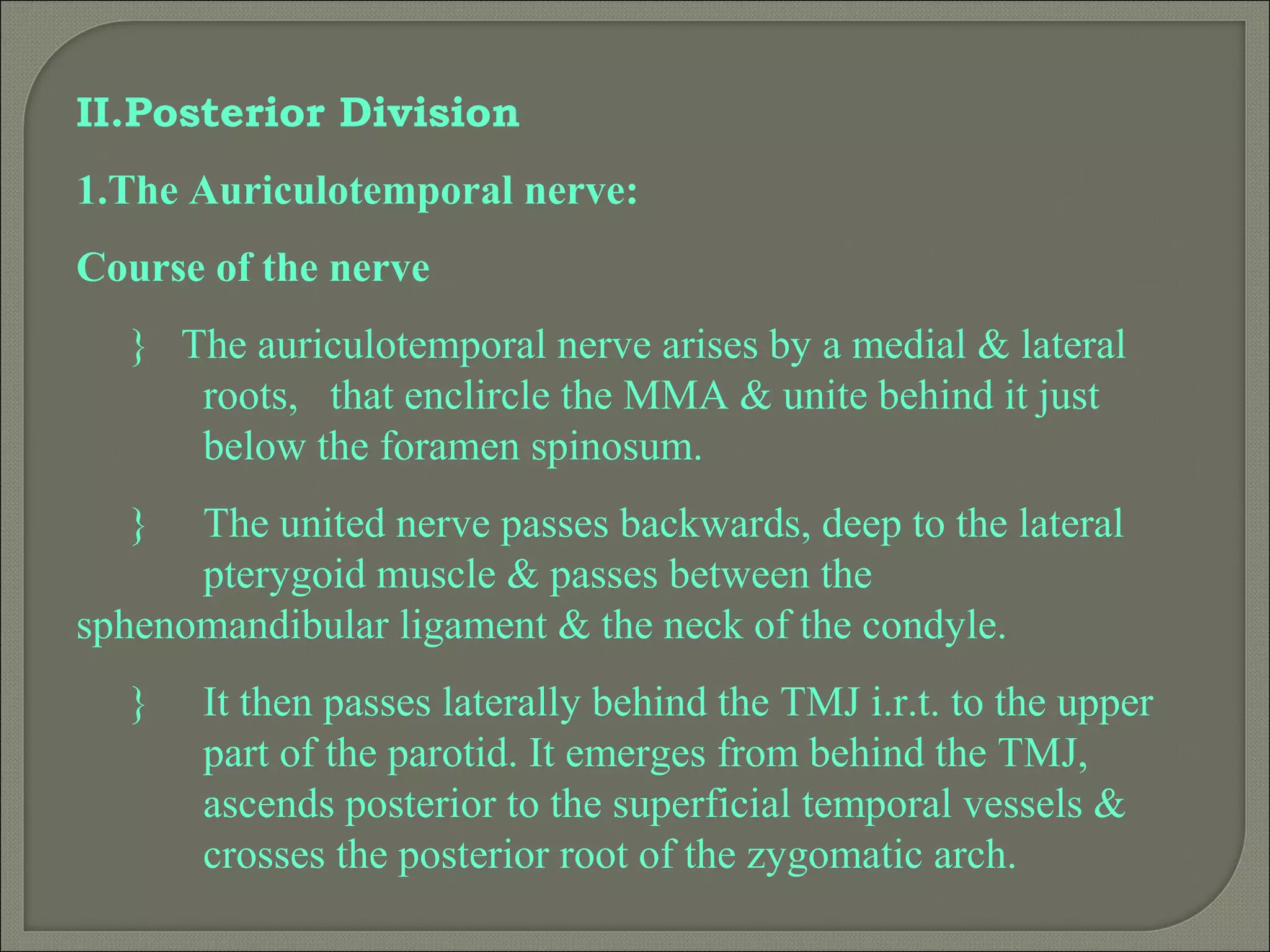II.Posterior Division
1.The Auriculotemporal nerve:
Course of the nerve
} The auriculotemporal nerve arises by a medial & lateral
roots, that enclircle the MMA & unite behind it just
below the foramen spinosum.
} The united nerve passes backwards, deep to the lateral
pterygoid muscle & passes between the
sphenomandibular ligament & the neck of the condyle.
} It then passes laterally behind the TMJ i.r.t. to the upper
part of the parotid. It emerges from behind the TMJ,
ascends posterior to the superficial temporal vessels &
crosses the posterior root of the zygomatic arch.
 