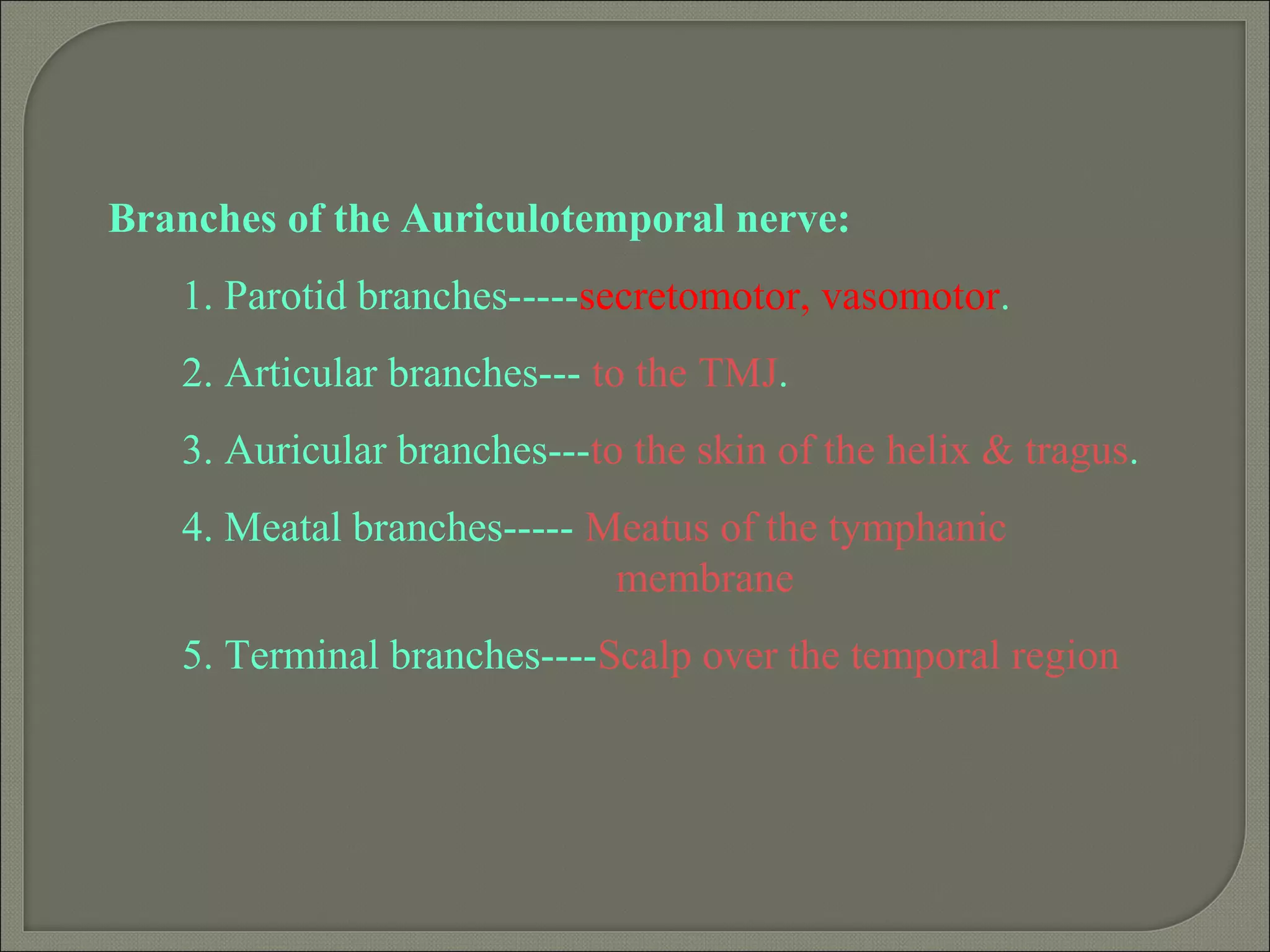 Branches of the Auriculotemporal nerve:
1. Parotid branches-----secretomotor, vasomotor.
2. Articular branches--- to the TMJ.
3. Auricular branches---to the skin of the helix & tragus.
4. Meatal branches----- Meatus of the tymphanic
membrane
5. Terminal branches----Scalp over the temporal region
 