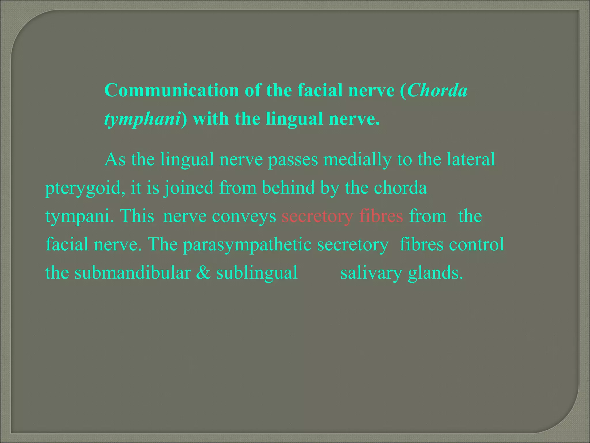 Communication of the facial nerve (Chorda
tymphani) with the lingual nerve.
As the lingual nerve passes medially to the lateral
pterygoid, it is joined from behind by the chorda
tympani. This nerve conveys secretory fibres from the
facial nerve. The parasympathetic secretory fibres control
the submandibular & sublingual salivary glands.
 