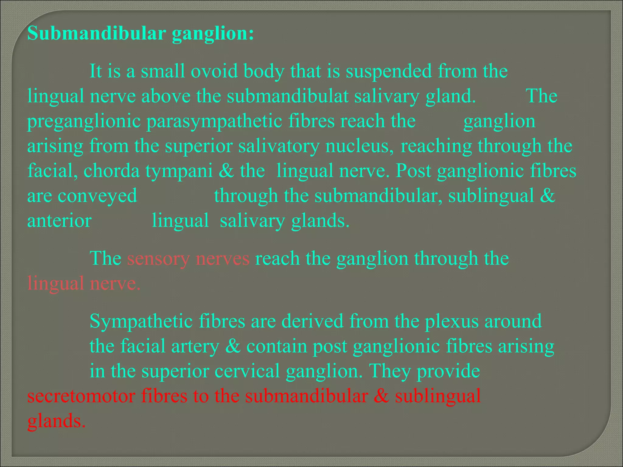 Submandibular ganglion:
It is a small ovoid body that is suspended from the
lingual nerve above the submandibulat salivary gland. The
preganglionic parasympathetic fibres reach the ganglion
arising from the superior salivatory nucleus, reaching through the
facial, chorda tympani & the lingual nerve. Post ganglionic fibres
are conveyed through the submandibular, sublingual &
anterior lingual salivary glands.
The sensory nerves reach the ganglion through the
lingual nerve.
Sympathetic fibres are derived from the plexus around
the facial artery & contain post ganglionic fibres arising
in the superior cervical ganglion. They provide
secretomotor fibres to the submandibular & sublingual
glands.
 
