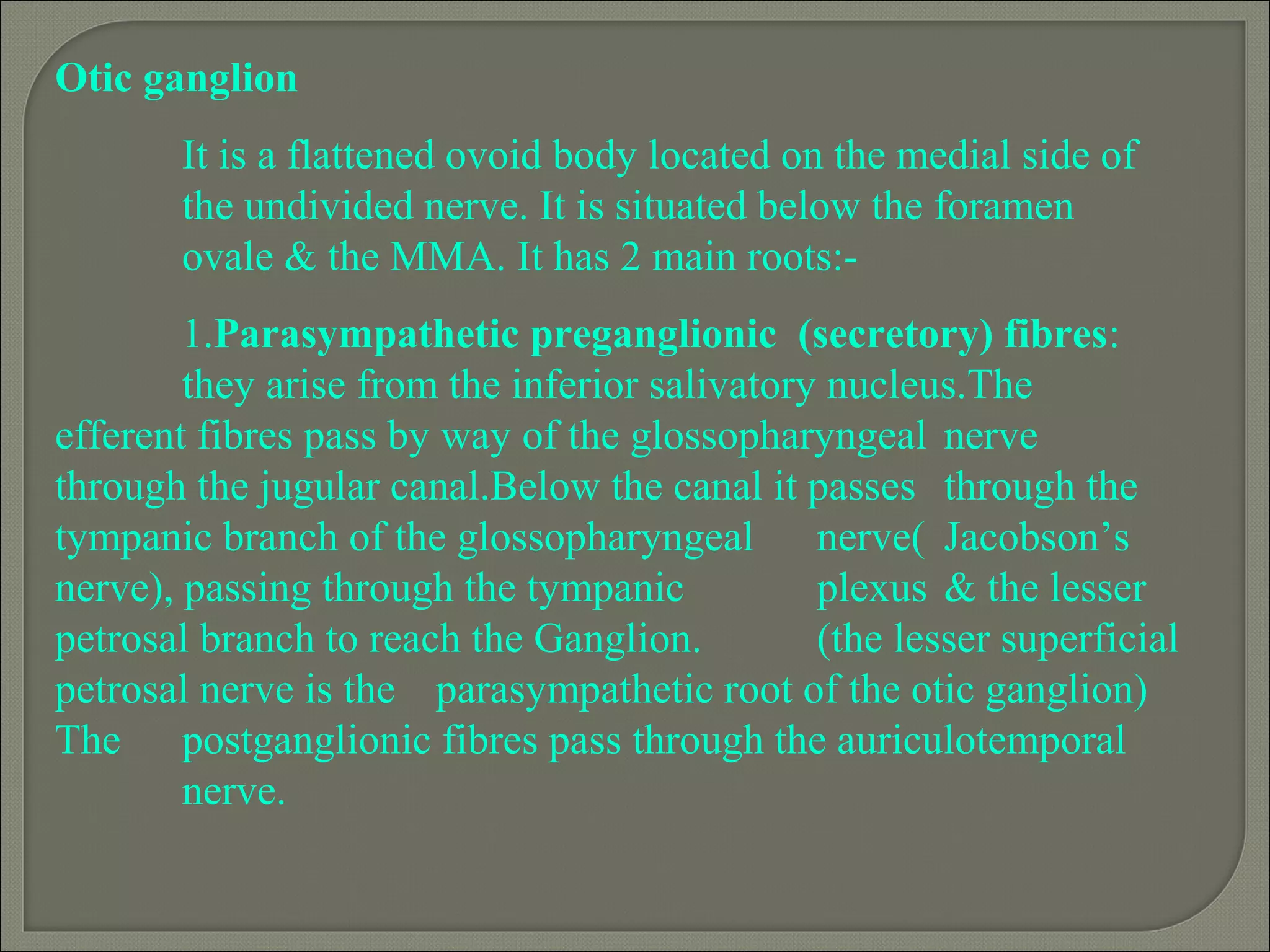 Otic ganglion
It is a flattened ovoid body located on the medial side of
the undivided nerve. It is situated below the foramen
ovale & the MMA. It has 2 main roots:-
1.Parasympathetic preganglionic (secretory) fibres:
they arise from the inferior salivatory nucleus.The
efferent fibres pass by way of the glossopharyngeal nerve
through the jugular canal.Below the canal it passes through the
tympanic branch of the glossopharyngeal nerve( Jacobson’s
nerve), passing through the tympanic plexus & the lesser
petrosal branch to reach the Ganglion. (the lesser superficial
petrosal nerve is the parasympathetic root of the otic ganglion)
The postganglionic fibres pass through the auriculotemporal
nerve.
 