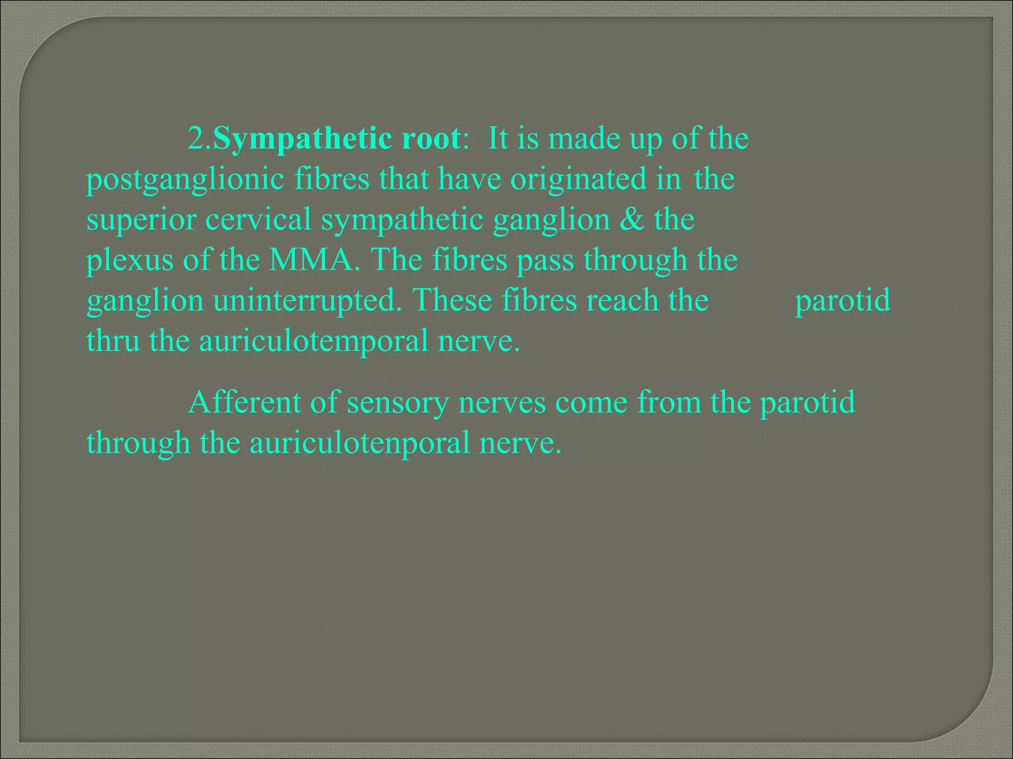 2.Sympathetic root: It is made up of the
postganglionic fibres that have originated in the
superior cervical sympathetic ganglion & the
plexus of the MMA. The fibres pass through the
ganglion uninterrupted. These fibres reach the parotid
thru the auriculotemporal nerve.
Afferent of sensory nerves come from the parotid
through the auriculotenporal nerve.
 