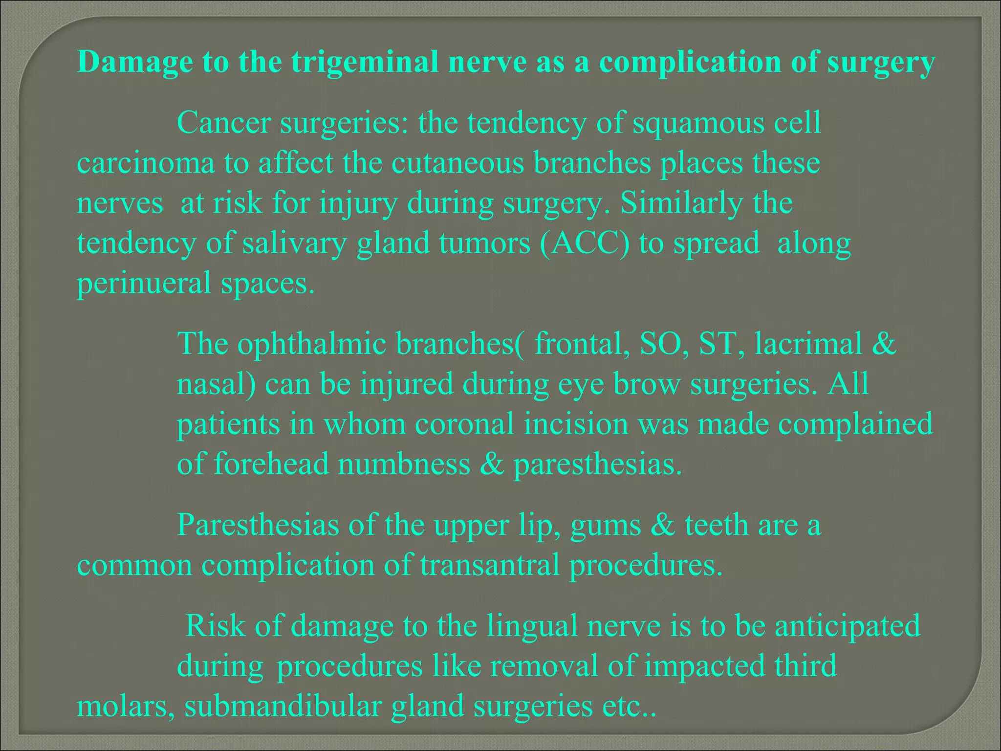 Damage to the trigeminal nerve as a complication of surgery
Cancer surgeries: the tendency of squamous cell
carcinoma to affect the cutaneous branches places these
nerves at risk for injury during surgery. Similarly the
tendency of salivary gland tumors (ACC) to spread along
perinueral spaces.
The ophthalmic branches( frontal, SO, ST, lacrimal &
nasal) can be injured during eye brow surgeries. All
patients in whom coronal incision was made complained
of forehead numbness & paresthesias.
Paresthesias of the upper lip, gums & teeth are a
common complication of transantral procedures.
Risk of damage to the lingual nerve is to be anticipated
during procedures like removal of impacted third
molars, submandibular gland surgeries etc..
 