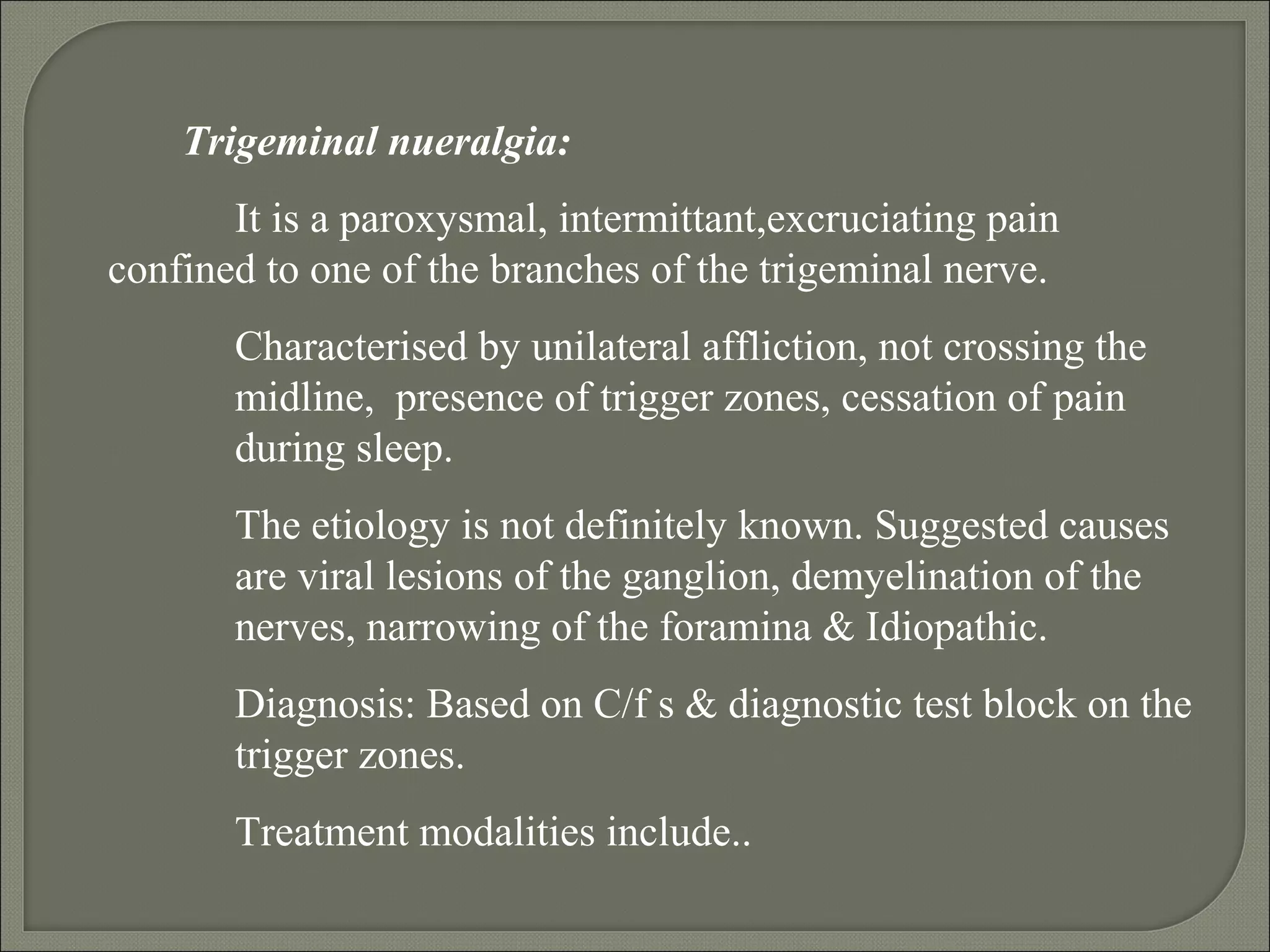 Trigeminal nueralgia:
It is a paroxysmal, intermittant,excruciating pain
confined to one of the branches of the trigeminal nerve.
Characterised by unilateral affliction, not crossing the
midline, presence of trigger zones, cessation of pain
during sleep.
The etiology is not definitely known. Suggested causes
are viral lesions of the ganglion, demyelination of the
nerves, narrowing of the foramina & Idiopathic.
Diagnosis: Based on C/f s & diagnostic test block on the
trigger zones.
Treatment modalities include..
 