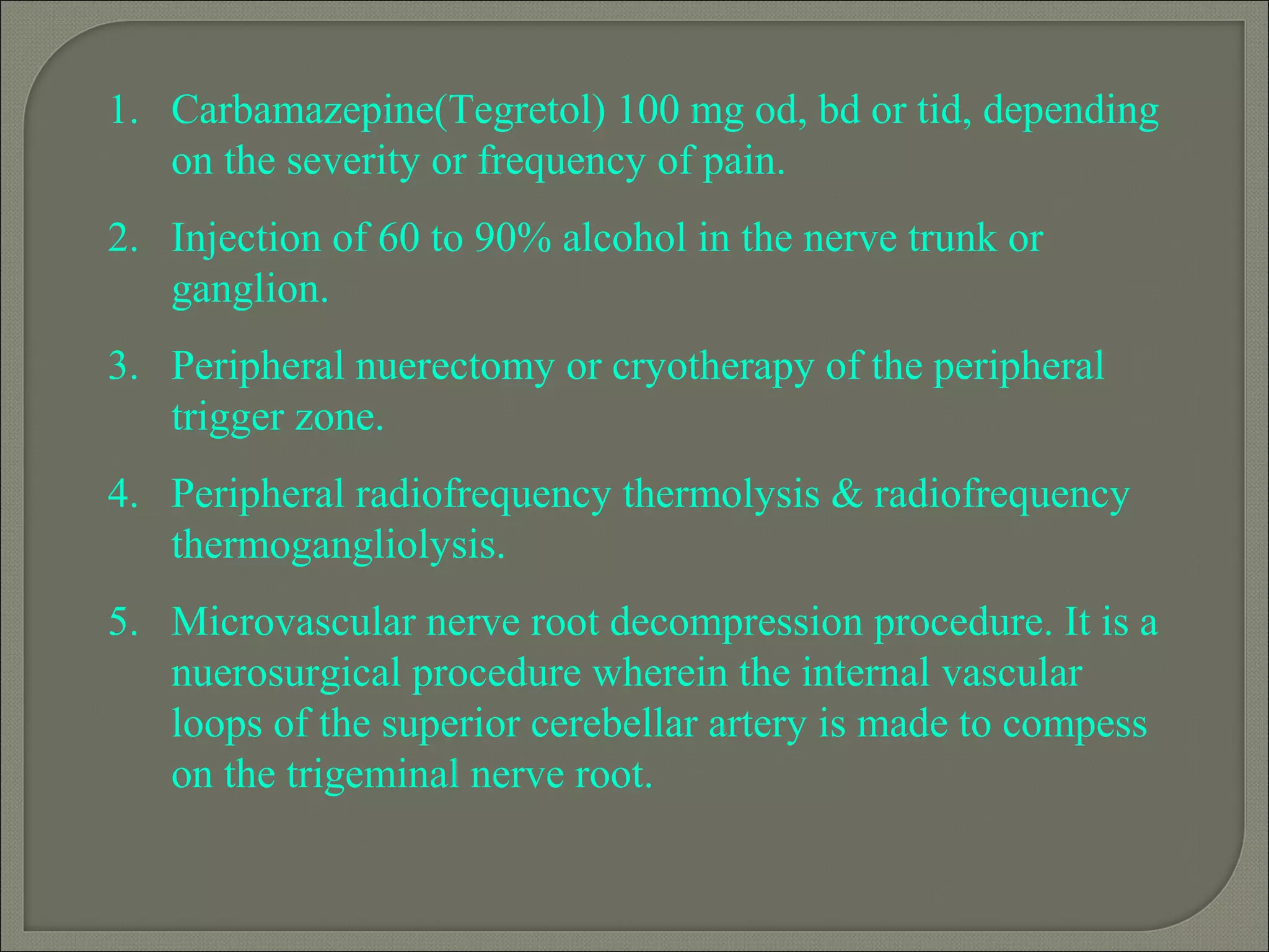1. Carbamazepine(Tegretol) 100 mg od, bd or tid, depending
on the severity or frequency of pain.
2. Injection of 60 to 90% alcohol in the nerve trunk or
ganglion.
3. Peripheral nuerectomy or cryotherapy of the peripheral
trigger zone.
4. Peripheral radiofrequency thermolysis & radiofrequency
thermogangliolysis.
5. Microvascular nerve root decompression procedure. It is a
nuerosurgical procedure wherein the internal vascular
loops of the superior cerebellar artery is made to compess
on the trigeminal nerve root.
 