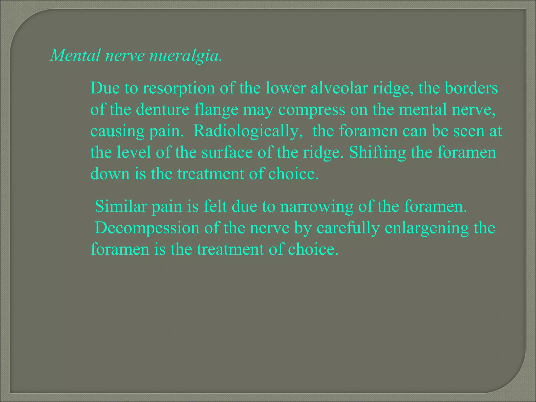 Mental nerve nueralgia.
Due to resorption of the lower alveolar ridge, the borders
of the denture flange may compress on the mental nerve,
causing pain. Radiologically, the foramen can be seen at
the level of the surface of the ridge. Shifting the foramen
down is the treatment of choice.
Similar pain is felt due to narrowing of the foramen.
Decompession of the nerve by carefully enlargening the
foramen is the treatment of choice.
 