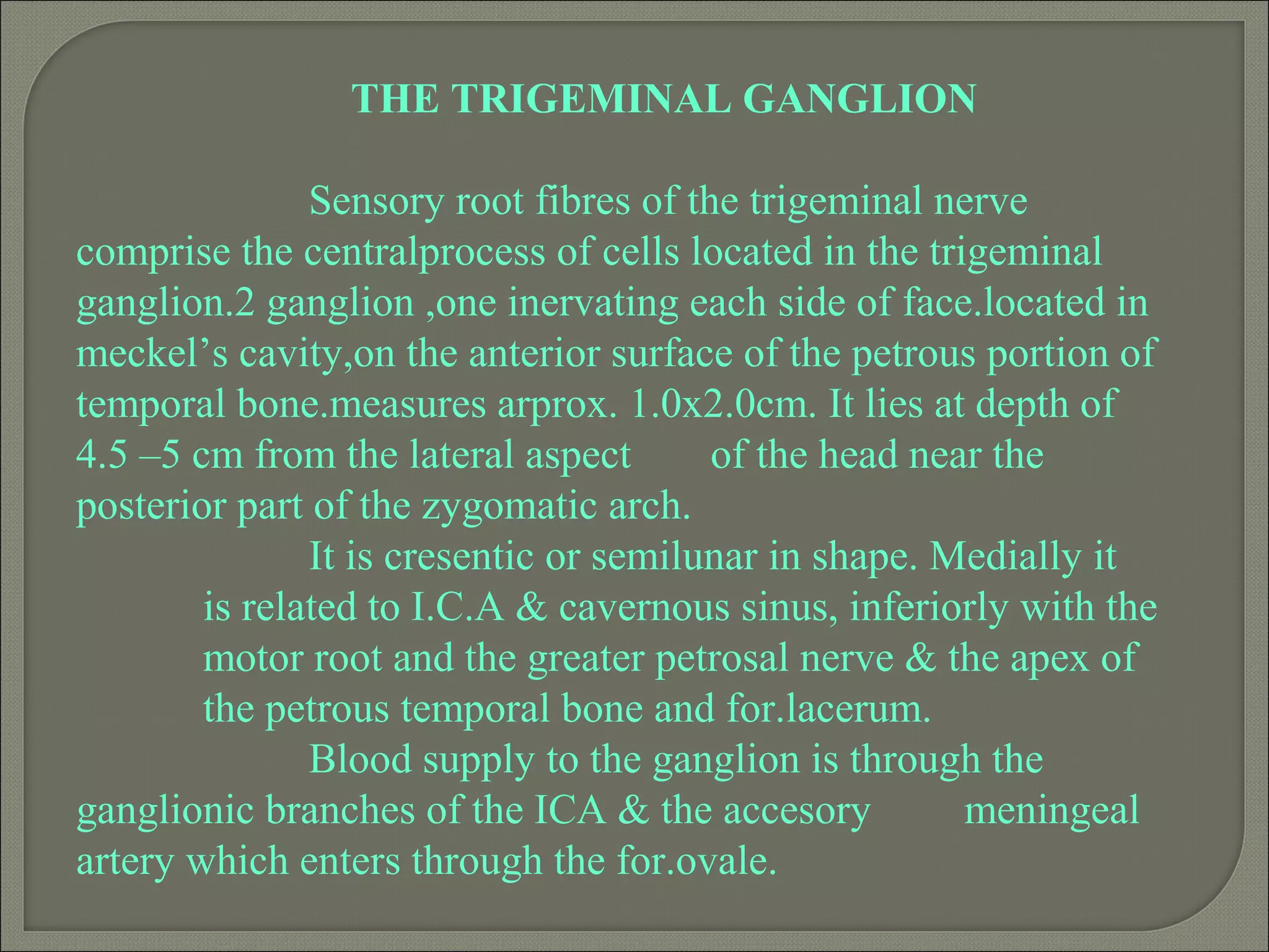 THE TRIGEMINAL GANGLION
Sensory root fibres of the trigeminal nerve
comprise the centralprocess of cells located in the trigeminal
ganglion.2 ganglion ,one inervating each side of face.located in
meckel’s cavity,on the anterior surface of the petrous portion of
temporal bone.measures arprox. 1.0x2.0cm. It lies at depth of
4.5 –5 cm from the lateral aspect of the head near the
posterior part of the zygomatic arch.
It is cresentic or semilunar in shape. Medially it
is related to I.C.A & cavernous sinus, inferiorly with the
motor root and the greater petrosal nerve & the apex of
the petrous temporal bone and for.lacerum.
Blood supply to the ganglion is through the
ganglionic branches of the ICA & the accesory meningeal
artery which enters through the for.ovale.
 