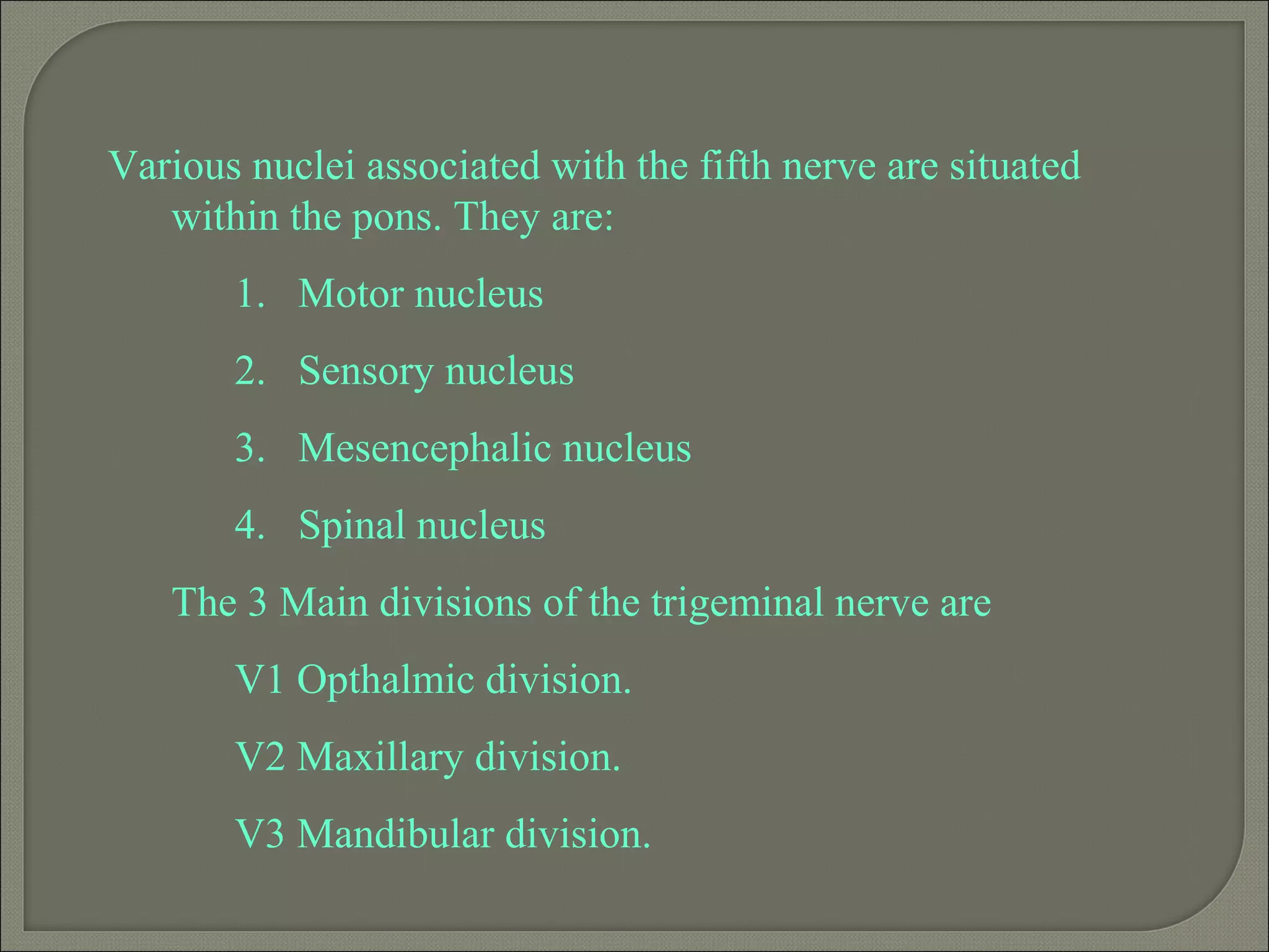 Various nuclei associated with the fifth nerve are situated
within the pons. They are:
1. Motor nucleus
2. Sensory nucleus
3. Mesencephalic nucleus
4. Spinal nucleus
The 3 Main divisions of the trigeminal nerve are
V1 Opthalmic division.
V2 Maxillary division.
V3 Mandibular division.
 