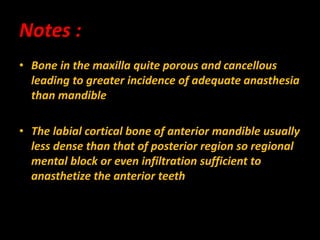 • Bone in the maxilla quite porous and cancellous
leading to greater incidence of adequate anasthesia
than mandible
• The labial cortical bone of anterior mandible usually
less dense than that of posterior region so regional
mental block or even infiltration sufficient to
anasthetize the anterior teeth
Notes :
 