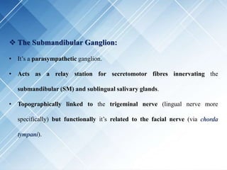 The Submandibular Ganglion:
• It’s a parasympathetic ganglion.
• Acts as a relay station for secretomotor fibres innervating the
submandibular (SM) and sublingual salivary glands.
• Topographically linked to the trigeminal nerve (lingual nerve more
specifically) but functionally it’s related to the facial nerve (via chorda
tympani).
 